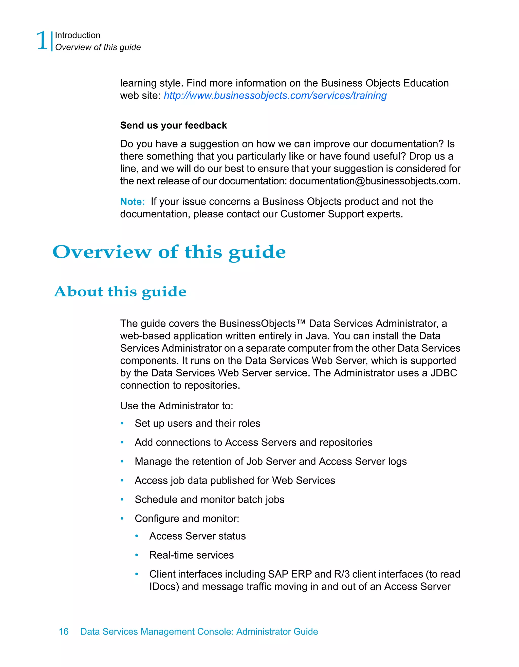 1   Introduction
    Overview of this guide



                    learning style. Find more information on the Business Objects Education
                    web site: http://www.businessobjects.com/services/training

                    Send us your feedback
                    Do you have a suggestion on how we can improve our documentation? Is
                    there something that you particularly like or have found useful? Drop us a
                    line, and we will do our best to ensure that your suggestion is considered for
                    the next release of our documentation: documentation@businessobjects.com.

                    Note: If your issue concerns a Business Objects product and not the
                    documentation, please contact our Customer Support experts.


    Overview of this guide

    About this guide

                    The guide covers the BusinessObjects™ Data Services Administrator, a
                    web-based application written entirely in Java. You can install the Data
                    Services Administrator on a separate computer from the other Data Services
                    components. It runs on the Data Services Web Server, which is supported
                    by the Data Services Web Server service. The Administrator uses a JDBC
                    connection to repositories.
                    Use the Administrator to:
                    •   Set up users and their roles
                    •   Add connections to Access Servers and repositories
                    •   Manage the retention of Job Server and Access Server logs
                    •   Access job data published for Web Services
                    •   Schedule and monitor batch jobs
                    •   Configure and monitor:
                        •    Access Server status
                        •    Real-time services
                        •    Client interfaces including SAP ERP and R/3 client interfaces (to read
                             IDocs) and message traffic moving in and out of an Access Server



    16    Data Services Management Console: Administrator Guide
 