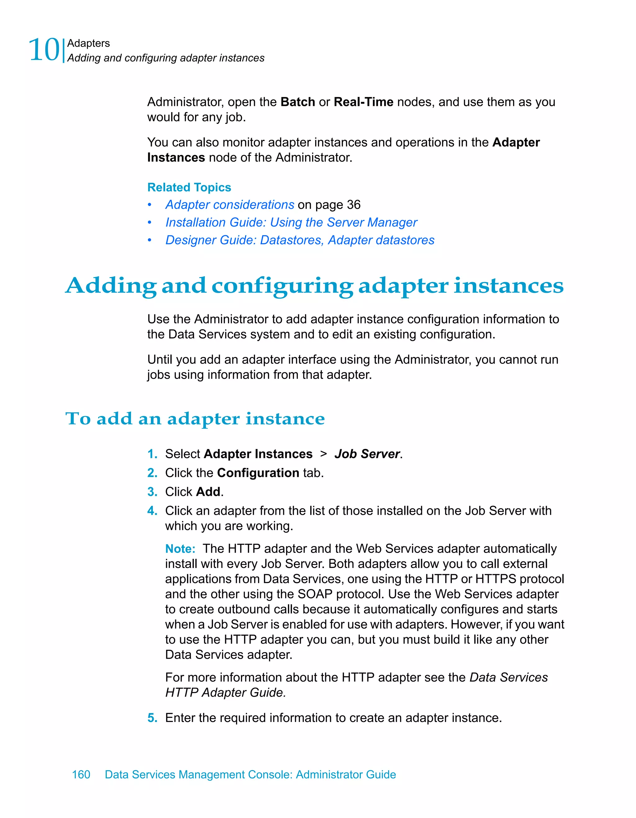 10   Adapters
     Adding and configuring adapter instances



                     Administrator, open the Batch or Real-Time nodes, and use them as you
                     would for any job.

                     You can also monitor adapter instances and operations in the Adapter
                     Instances node of the Administrator.

                     Related Topics
                     •    Adapter considerations on page 36
                     •    Installation Guide: Using the Server Manager
                     •    Designer Guide: Datastores, Adapter datastores


     Adding and configuring adapter instances
                     Use the Administrator to add adapter instance configuration information to
                     the Data Services system and to edit an existing configuration.

                     Until you add an adapter interface using the Administrator, you cannot run
                     jobs using information from that adapter.


     To add an adapter instance
                     1.   Select Adapter Instances > Job Server.
                     2.   Click the Configuration tab.
                     3.   Click Add.
                     4.   Click an adapter from the list of those installed on the Job Server with
                          which you are working.
                          Note: The HTTP adapter and the Web Services adapter automatically
                          install with every Job Server. Both adapters allow you to call external
                          applications from Data Services, one using the HTTP or HTTPS protocol
                          and the other using the SOAP protocol. Use the Web Services adapter
                          to create outbound calls because it automatically configures and starts
                          when a Job Server is enabled for use with adapters. However, if you want
                          to use the HTTP adapter you can, but you must build it like any other
                          Data Services adapter.
                          For more information about the HTTP adapter see the Data Services
                          HTTP Adapter Guide.

                     5. Enter the required information to create an adapter instance.



     160    Data Services Management Console: Administrator Guide
 
