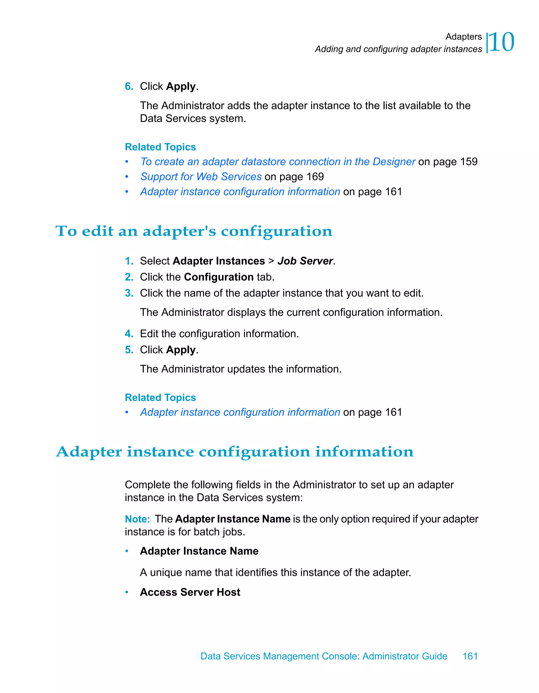 Adapters
                                                  Adding and configuring adapter instances   10
        6. Click Apply.
            The Administrator adds the adapter instance to the list available to the
            Data Services system.

        Related Topics
        •   To create an adapter datastore connection in the Designer on page 159
        •   Support for Web Services on page 169
        •   Adapter instance configuration information on page 161


To edit an adapter's configuration
        1. Select Adapter Instances > Job Server.
        2. Click the Configuration tab.
        3. Click the name of the adapter instance that you want to edit.
            The Administrator displays the current configuration information.

        4. Edit the configuration information.
        5. Click Apply.
            The Administrator updates the information.

        Related Topics
        •   Adapter instance configuration information on page 161


Adapter instance configuration information

        Complete the following fields in the Administrator to set up an adapter
        instance in the Data Services system:

        Note: The Adapter Instance Name is the only option required if your adapter
        instance is for batch jobs.
        •   Adapter Instance Name

            A unique name that identifies this instance of the adapter.
        •   Access Server Host




                          Data Services Management Console: Administrator Guide      161
 