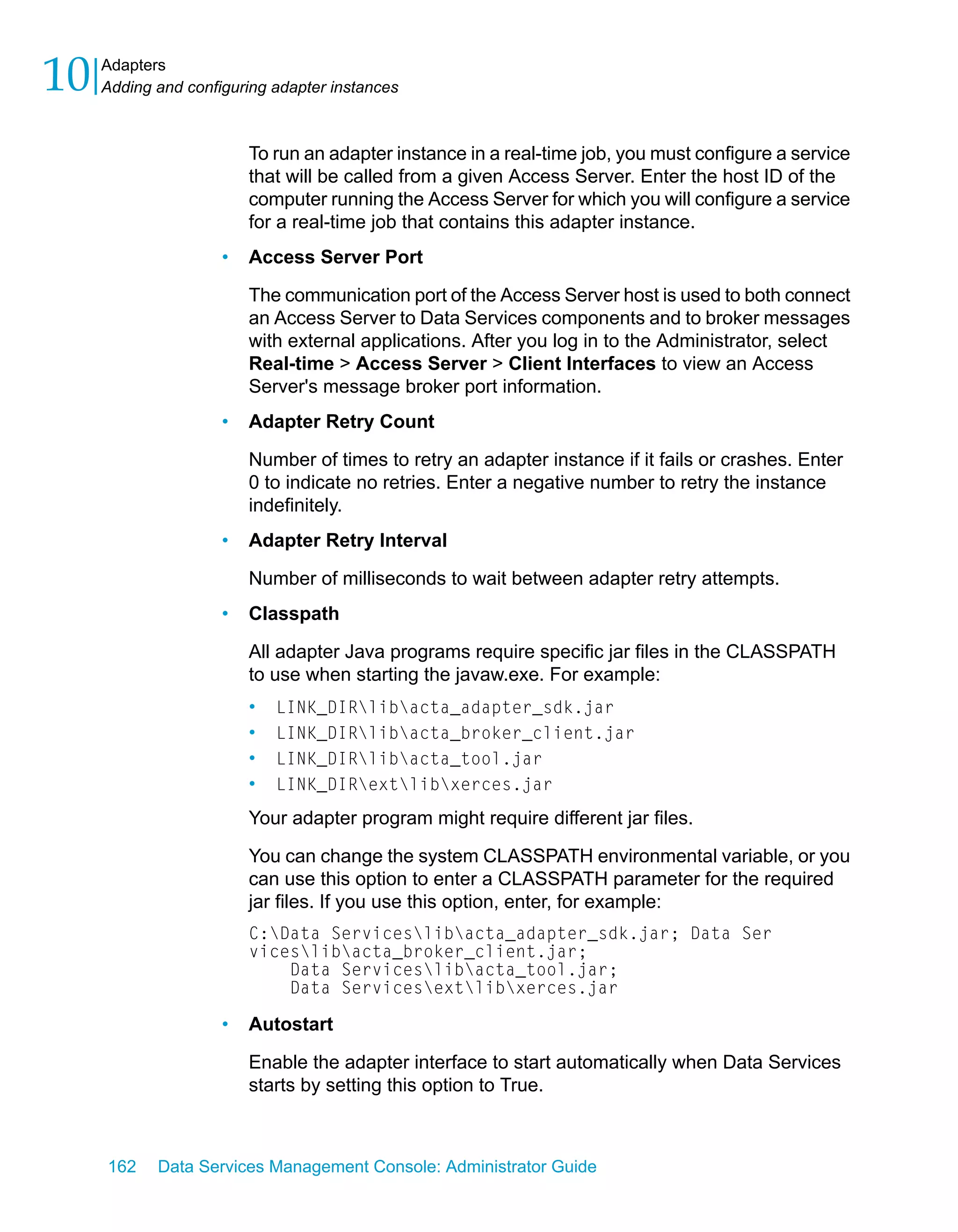 10   Adapters
     Adding and configuring adapter instances



                         To run an adapter instance in a real-time job, you must configure a service
                         that will be called from a given Access Server. Enter the host ID of the
                         computer running the Access Server for which you will configure a service
                         for a real-time job that contains this adapter instance.
                     •   Access Server Port

                         The communication port of the Access Server host is used to both connect
                         an Access Server to Data Services components and to broker messages
                         with external applications. After you log in to the Administrator, select
                         Real-time > Access Server > Client Interfaces to view an Access
                         Server's message broker port information.
                     •   Adapter Retry Count

                         Number of times to retry an adapter instance if it fails or crashes. Enter
                         0 to indicate no retries. Enter a negative number to retry the instance
                         indefinitely.
                     •   Adapter Retry Interval

                         Number of milliseconds to wait between adapter retry attempts.
                     •   Classpath

                         All adapter Java programs require specific jar files in the CLASSPATH
                         to use when starting the javaw.exe. For example:
                         •   LINK_DIRlibacta_adapter_sdk.jar
                         •   LINK_DIRlibacta_broker_client.jar
                         •   LINK_DIRlibacta_tool.jar
                         •   LINK_DIRextlibxerces.jar

                         Your adapter program might require different jar files.

                         You can change the system CLASSPATH environmental variable, or you
                         can use this option to enter a CLASSPATH parameter for the required
                         jar files. If you use this option, enter, for example:
                         C:Data Serviceslibacta_adapter_sdk.jar; Data Ser
                         viceslibacta_broker_client.jar;
                             Data Serviceslibacta_tool.jar;
                             Data Servicesextlibxerces.jar

                     •   Autostart

                         Enable the adapter interface to start automatically when Data Services
                         starts by setting this option to True.



     162    Data Services Management Console: Administrator Guide
 