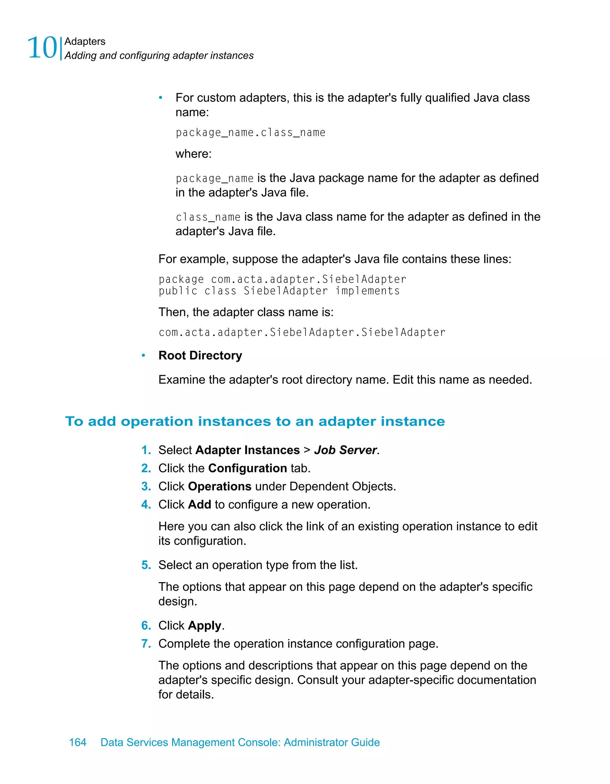 10   Adapters
     Adding and configuring adapter instances



                          •   For custom adapters, this is the adapter's fully qualified Java class
                              name:
                              package_name.class_name
                              where:

                              package_name is the Java package name for the adapter as defined
                              in the adapter's Java file.

                              class_name is the Java class name for the adapter as defined in the
                              adapter's Java file.

                          For example, suppose the adapter's Java file contains these lines:
                          package com.acta.adapter.SiebelAdapter
                          public class SiebelAdapter implements
                          Then, the adapter class name is:
                          com.acta.adapter.SiebelAdapter.SiebelAdapter

                     •    Root Directory

                          Examine the adapter's root directory name. Edit this name as needed.


     To add operation instances to an adapter instance

                     1.   Select Adapter Instances > Job Server.
                     2.   Click the Configuration tab.
                     3.   Click Operations under Dependent Objects.
                     4.   Click Add to configure a new operation.
                          Here you can also click the link of an existing operation instance to edit
                          its configuration.

                     5. Select an operation type from the list.
                          The options that appear on this page depend on the adapter's specific
                          design.

                     6. Click Apply.
                     7. Complete the operation instance configuration page.
                          The options and descriptions that appear on this page depend on the
                          adapter's specific design. Consult your adapter-specific documentation
                          for details.


     164    Data Services Management Console: Administrator Guide
 