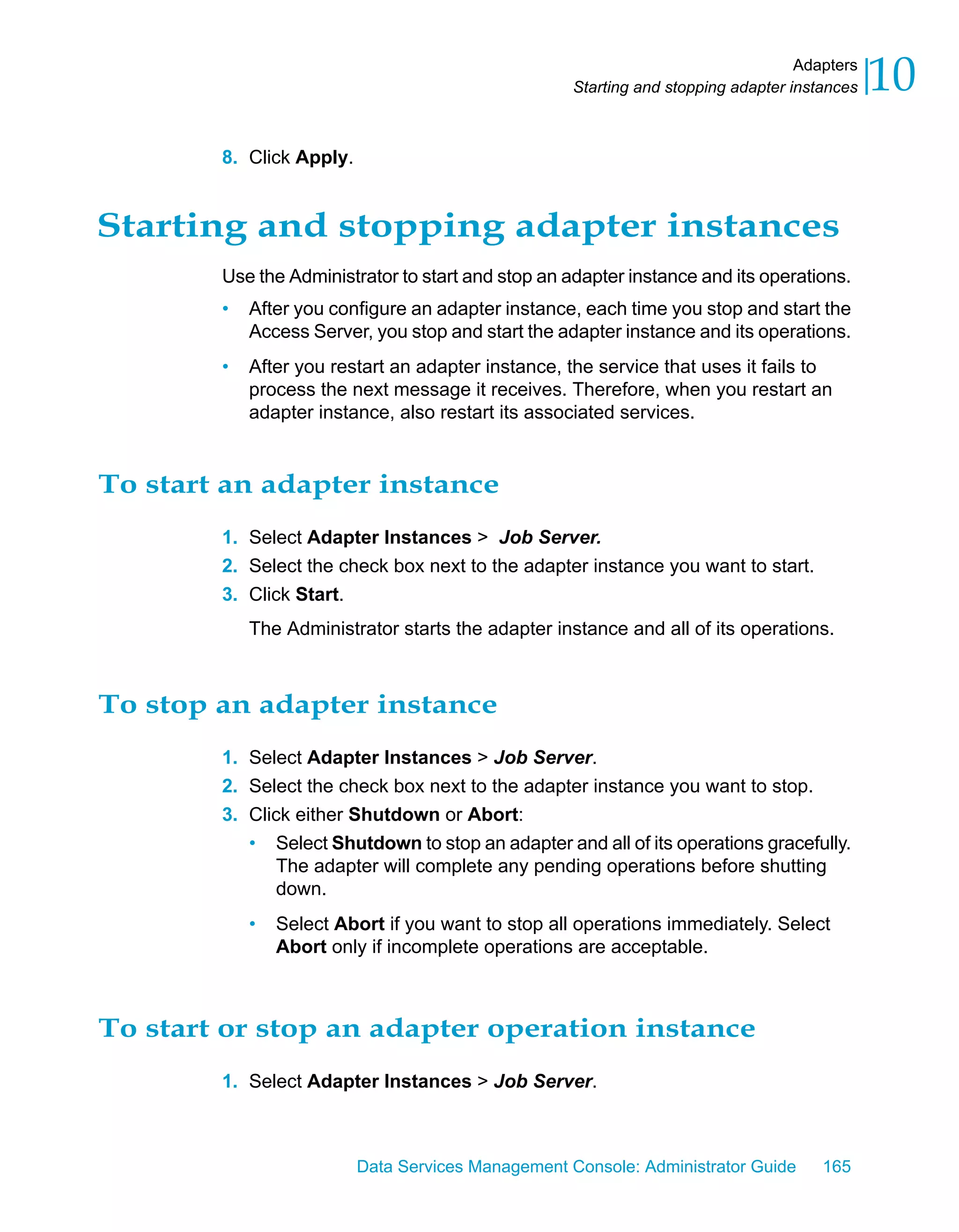 Adapters
                                                    Starting and stopping adapter instances   10
        8. Click Apply.


Starting and stopping adapter instances
        Use the Administrator to start and stop an adapter instance and its operations.
        •   After you configure an adapter instance, each time you stop and start the
            Access Server, you stop and start the adapter instance and its operations.
        •   After you restart an adapter instance, the service that uses it fails to
            process the next message it receives. Therefore, when you restart an
            adapter instance, also restart its associated services.


To start an adapter instance
        1. Select Adapter Instances > Job Server.
        2. Select the check box next to the adapter instance you want to start.
        3. Click Start.
            The Administrator starts the adapter instance and all of its operations.



To stop an adapter instance
        1. Select Adapter Instances > Job Server.
        2. Select the check box next to the adapter instance you want to stop.
        3. Click either Shutdown or Abort:
           • Select Shutdown to stop an adapter and all of its operations gracefully.
               The adapter will complete any pending operations before shutting
               down.
            •   Select Abort if you want to stop all operations immediately. Select
                Abort only if incomplete operations are acceptable.



To start or stop an adapter operation instance
        1. Select Adapter Instances > Job Server.



                          Data Services Management Console: Administrator Guide       165
 
