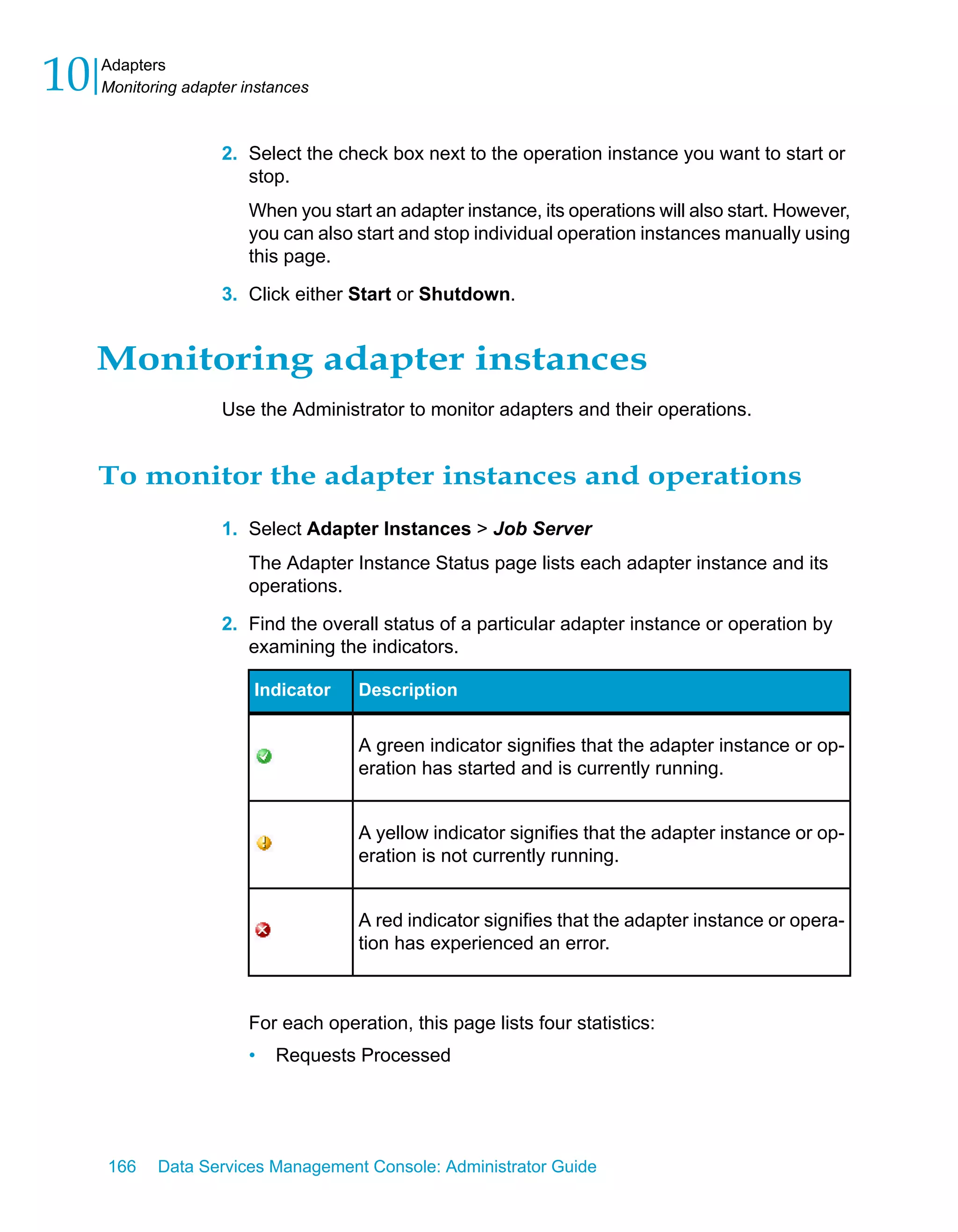 10   Adapters
     Monitoring adapter instances



                     2. Select the check box next to the operation instance you want to start or
                        stop.
                        When you start an adapter instance, its operations will also start. However,
                        you can also start and stop individual operation instances manually using
                        this page.

                     3. Click either Start or Shutdown.


     Monitoring adapter instances
                     Use the Administrator to monitor adapters and their operations.


     To monitor the adapter instances and operations
                     1. Select Adapter Instances > Job Server
                        The Adapter Instance Status page lists each adapter instance and its
                        operations.

                     2. Find the overall status of a particular adapter instance or operation by
                        examining the indicators.

                         Indicator    Description


                                      A green indicator signifies that the adapter instance or op-
                                      eration has started and is currently running.


                                      A yellow indicator signifies that the adapter instance or op-
                                      eration is not currently running.


                                      A red indicator signifies that the adapter instance or opera-
                                      tion has experienced an error.



                        For each operation, this page lists four statistics:
                        •   Requests Processed




     166    Data Services Management Console: Administrator Guide
 