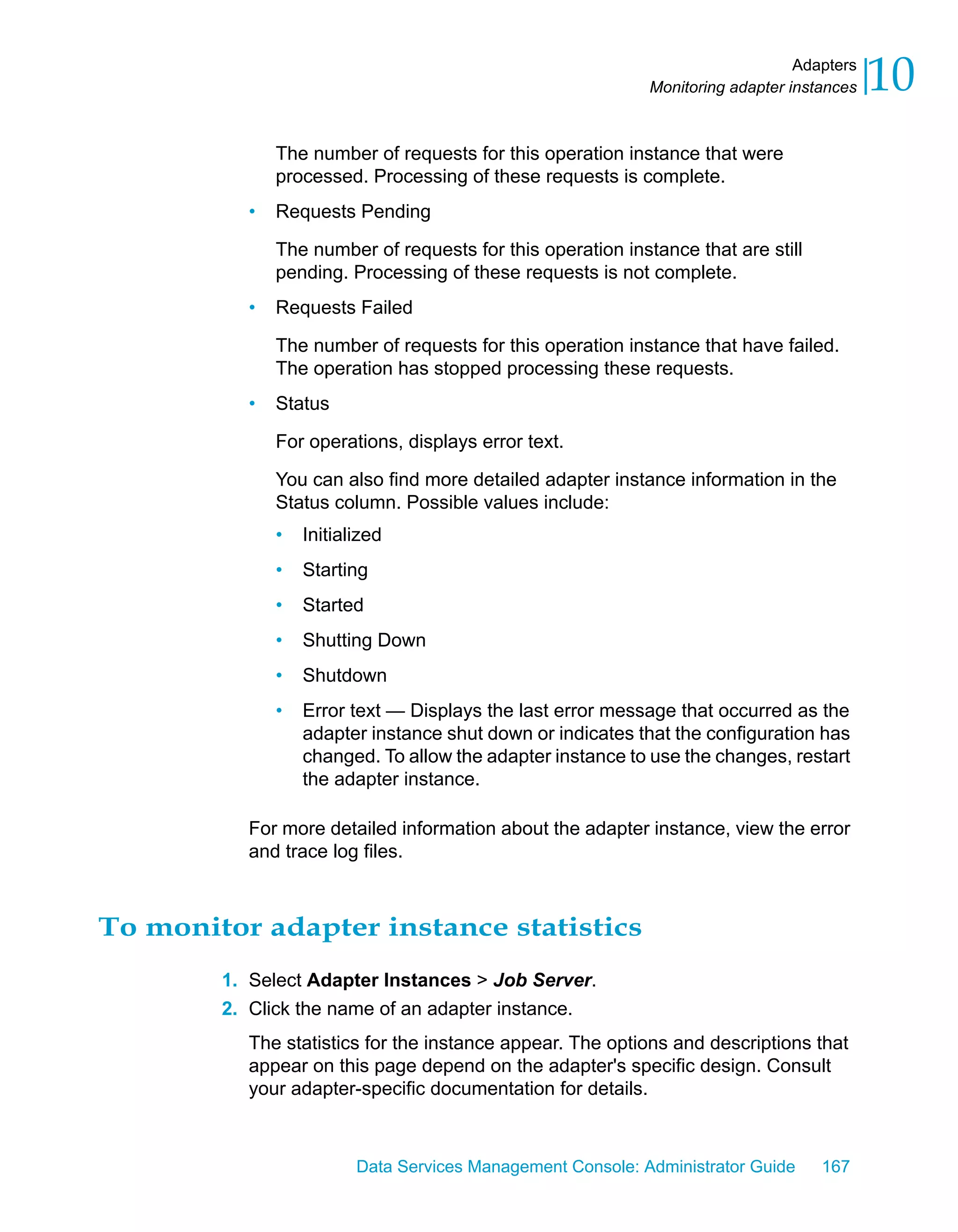 Adapters
                                                            Monitoring adapter instances   10
              The number of requests for this operation instance that were
              processed. Processing of these requests is complete.
          •   Requests Pending

              The number of requests for this operation instance that are still
              pending. Processing of these requests is not complete.
          •   Requests Failed

              The number of requests for this operation instance that have failed.
              The operation has stopped processing these requests.
          •   Status

              For operations, displays error text.

              You can also find more detailed adapter instance information in the
              Status column. Possible values include:
              •   Initialized
              •   Starting
              •   Started
              •   Shutting Down
              •   Shutdown
              •   Error text — Displays the last error message that occurred as the
                  adapter instance shut down or indicates that the configuration has
                  changed. To allow the adapter instance to use the changes, restart
                  the adapter instance.

          For more detailed information about the adapter instance, view the error
          and trace log files.



To monitor adapter instance statistics
        1. Select Adapter Instances > Job Server.
        2. Click the name of an adapter instance.
          The statistics for the instance appear. The options and descriptions that
          appear on this page depend on the adapter's specific design. Consult
          your adapter-specific documentation for details.



                         Data Services Management Console: Administrator Guide     167
 