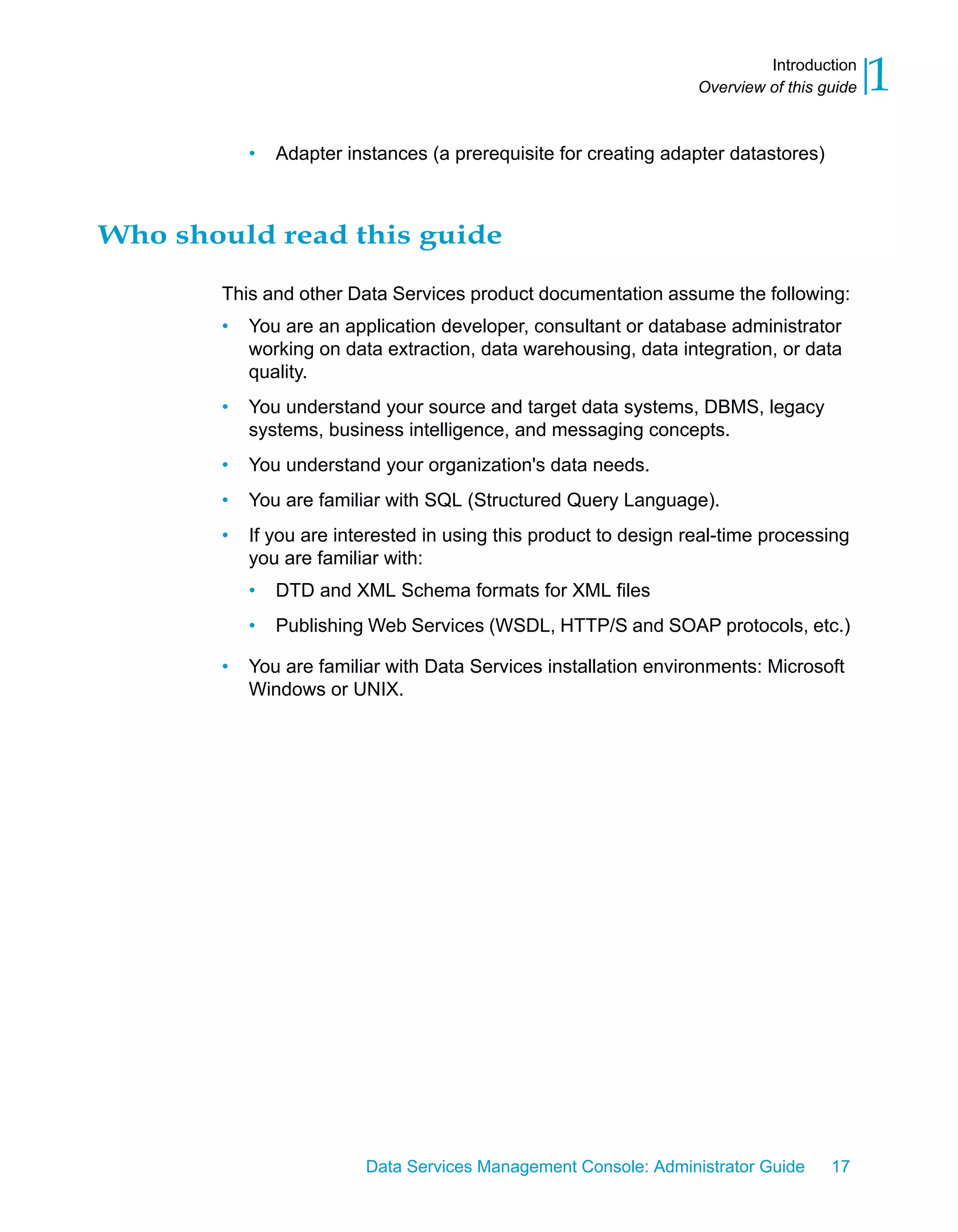 Introduction
                                                                  Overview of this guide   1
           •   Adapter instances (a prerequisite for creating adapter datastores)



Who should read this guide

       This and other Data Services product documentation assume the following:
       •   You are an application developer, consultant or database administrator
           working on data extraction, data warehousing, data integration, or data
           quality.
       •   You understand your source and target data systems, DBMS, legacy
           systems, business intelligence, and messaging concepts.
       •   You understand your organization's data needs.
       •   You are familiar with SQL (Structured Query Language).
       •   If you are interested in using this product to design real-time processing
           you are familiar with:
           •   DTD and XML Schema formats for XML files
           •   Publishing Web Services (WSDL, HTTP/S and SOAP protocols, etc.)

       •   You are familiar with Data Services installation environments: Microsoft
           Windows or UNIX.




                         Data Services Management Console: Administrator Guide      17
 