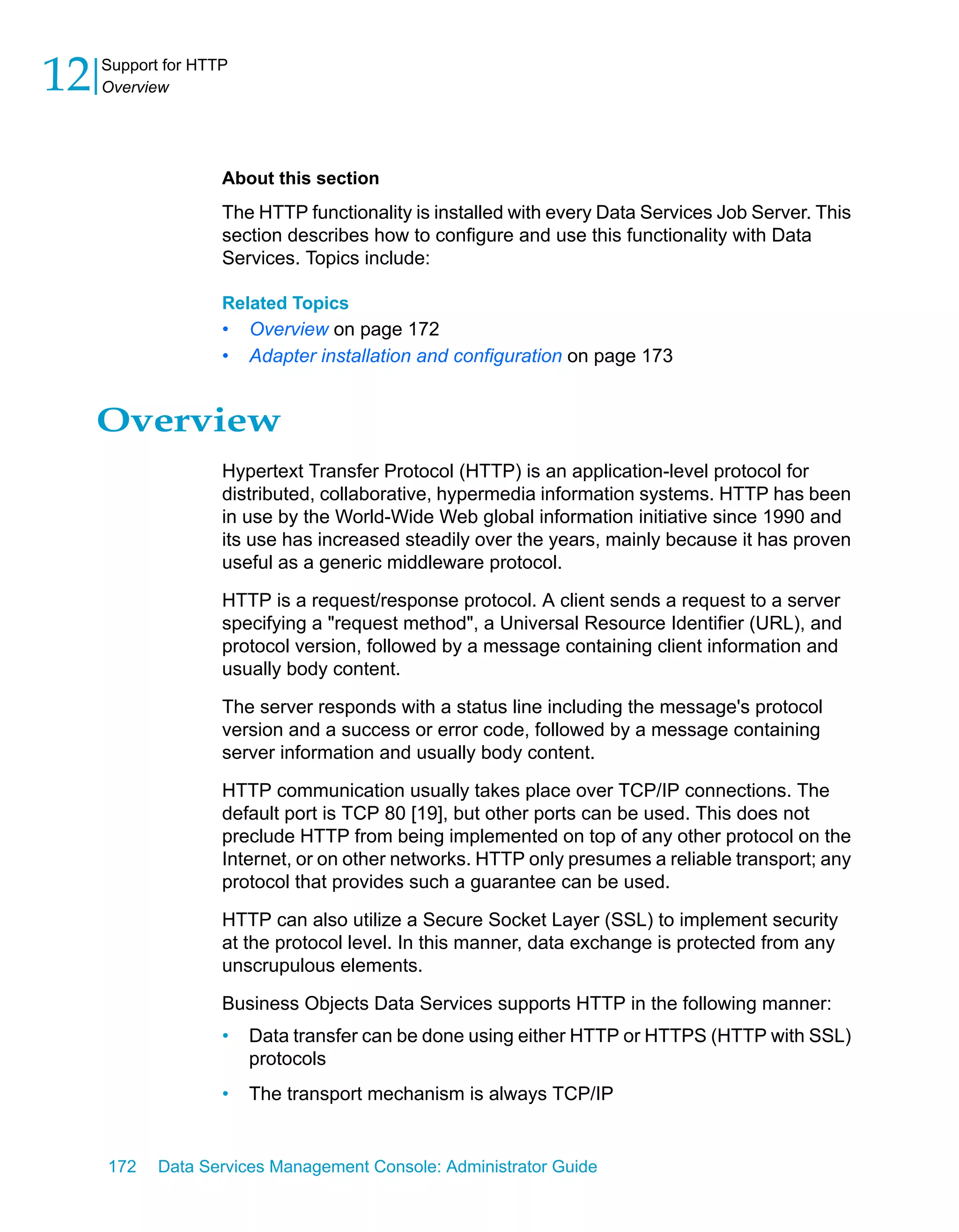 12   Support for HTTP
     Overview




                    About this section
                    The HTTP functionality is installed with every Data Services Job Server. This
                    section describes how to configure and use this functionality with Data
                    Services. Topics include:

                    Related Topics
                    •   Overview on page 172
                    •   Adapter installation and configuration on page 173


     Overview
                    Hypertext Transfer Protocol (HTTP) is an application-level protocol for
                    distributed, collaborative, hypermedia information systems. HTTP has been
                    in use by the World-Wide Web global information initiative since 1990 and
                    its use has increased steadily over the years, mainly because it has proven
                    useful as a generic middleware protocol.

                    HTTP is a request/response protocol. A client sends a request to a server
                    specifying a "request method", a Universal Resource Identifier (URL), and
                    protocol version, followed by a message containing client information and
                    usually body content.

                    The server responds with a status line including the message's protocol
                    version and a success or error code, followed by a message containing
                    server information and usually body content.

                    HTTP communication usually takes place over TCP/IP connections. The
                    default port is TCP 80 [19], but other ports can be used. This does not
                    preclude HTTP from being implemented on top of any other protocol on the
                    Internet, or on other networks. HTTP only presumes a reliable transport; any
                    protocol that provides such a guarantee can be used.

                    HTTP can also utilize a Secure Socket Layer (SSL) to implement security
                    at the protocol level. In this manner, data exchange is protected from any
                    unscrupulous elements.

                    Business Objects Data Services supports HTTP in the following manner:
                    •   Data transfer can be done using either HTTP or HTTPS (HTTP with SSL)
                        protocols
                    •   The transport mechanism is always TCP/IP


     172    Data Services Management Console: Administrator Guide
 