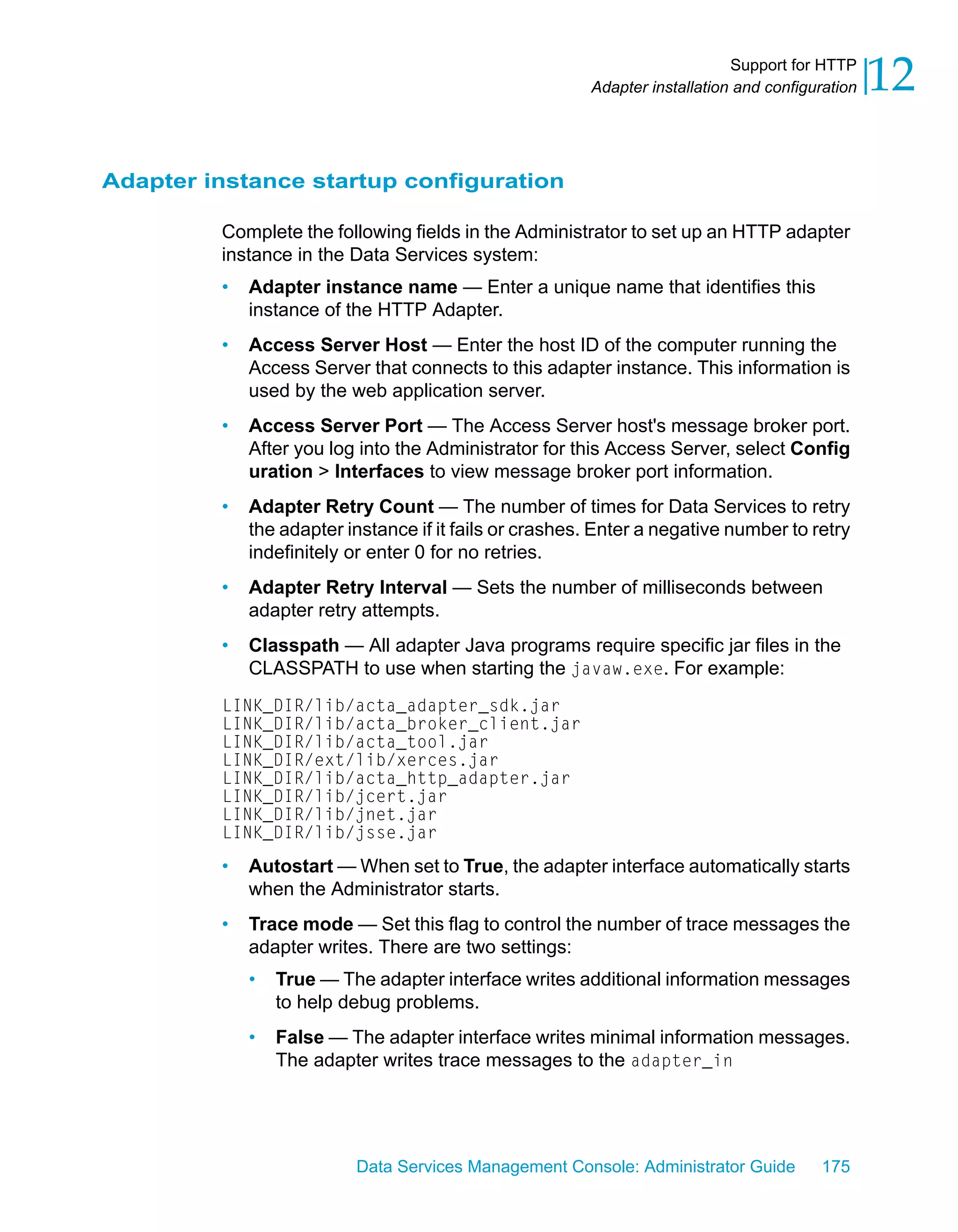 Support for HTTP
                                                        Adapter installation and configuration   12

Adapter instance startup configuration

         Complete the following fields in the Administrator to set up an HTTP adapter
         instance in the Data Services system:
         •   Adapter instance name — Enter a unique name that identifies this
             instance of the HTTP Adapter.
         •   Access Server Host — Enter the host ID of the computer running the
             Access Server that connects to this adapter instance. This information is
             used by the web application server.
         •   Access Server Port — The Access Server host's message broker port.
             After you log into the Administrator for this Access Server, select Config
             uration > Interfaces to view message broker port information.
         •   Adapter Retry Count — The number of times for Data Services to retry
             the adapter instance if it fails or crashes. Enter a negative number to retry
             indefinitely or enter 0 for no retries.
         •   Adapter Retry Interval — Sets the number of milliseconds between
             adapter retry attempts.
         •   Classpath — All adapter Java programs require specific jar files in the
             CLASSPATH to use when starting the javaw.exe. For example:
         LINK_DIR/lib/acta_adapter_sdk.jar
         LINK_DIR/lib/acta_broker_client.jar
         LINK_DIR/lib/acta_tool.jar
         LINK_DIR/ext/lib/xerces.jar
         LINK_DIR/lib/acta_http_adapter.jar
         LINK_DIR/lib/jcert.jar
         LINK_DIR/lib/jnet.jar
         LINK_DIR/lib/jsse.jar
         •   Autostart — When set to True, the adapter interface automatically starts
             when the Administrator starts.
         •   Trace mode — Set this flag to control the number of trace messages the
             adapter writes. There are two settings:
             •   True — The adapter interface writes additional information messages
                 to help debug problems.
             •   False — The adapter interface writes minimal information messages.
                 The adapter writes trace messages to the adapter_in




                          Data Services Management Console: Administrator Guide         175
 
