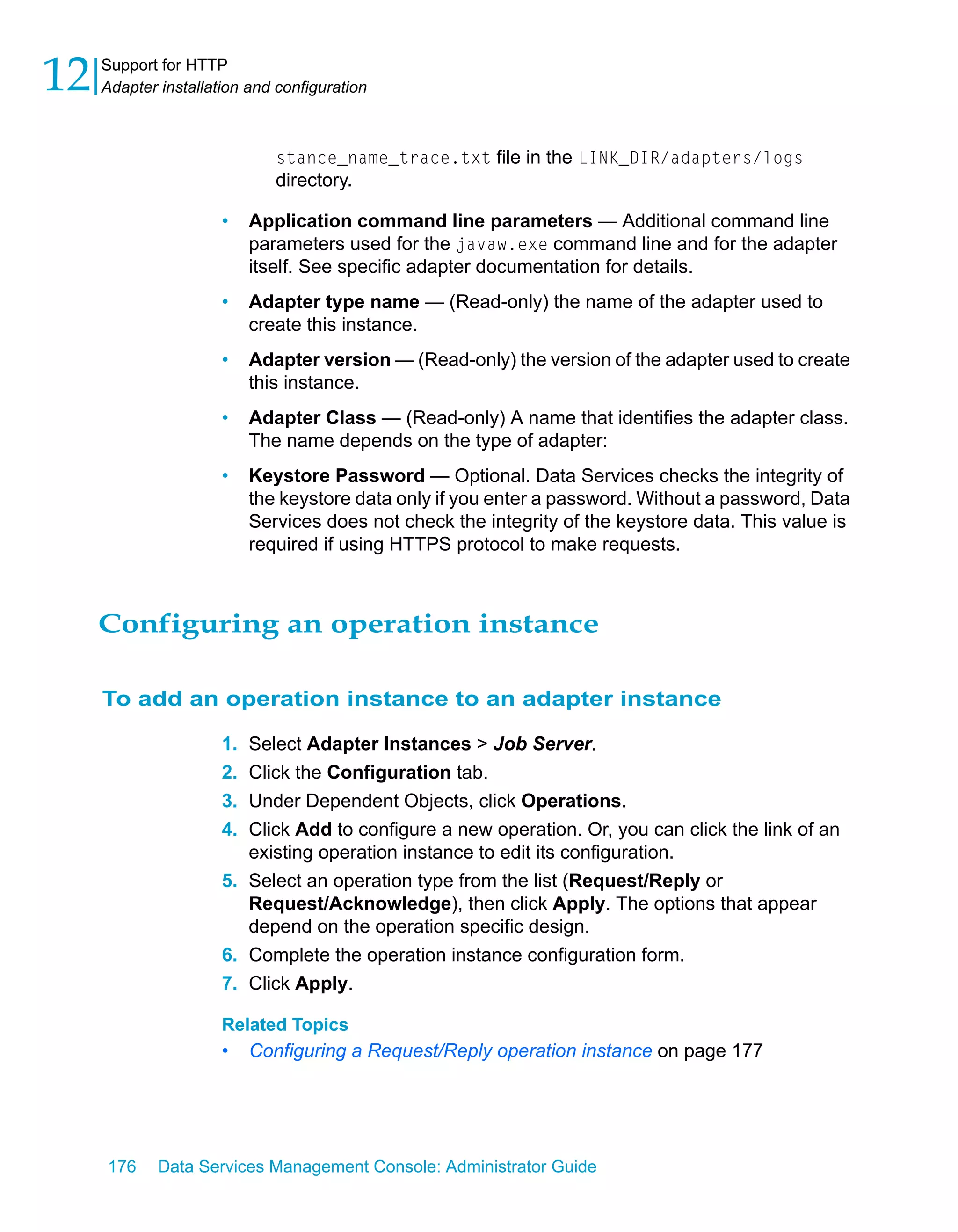 12   Support for HTTP
     Adapter installation and configuration



                              stance_name_trace.txt file in the LINK_DIR/adapters/logs
                              directory.

                      •    Application command line parameters — Additional command line
                           parameters used for the javaw.exe command line and for the adapter
                           itself. See specific adapter documentation for details.
                      •    Adapter type name — (Read-only) the name of the adapter used to
                           create this instance.
                      •    Adapter version — (Read-only) the version of the adapter used to create
                           this instance.
                      •    Adapter Class — (Read-only) A name that identifies the adapter class.
                           The name depends on the type of adapter:
                      •    Keystore Password — Optional. Data Services checks the integrity of
                           the keystore data only if you enter a password. Without a password, Data
                           Services does not check the integrity of the keystore data. This value is
                           required if using HTTPS protocol to make requests.



     Configuring an operation instance

     To add an operation instance to an adapter instance

                      1. Select Adapter Instances > Job Server.
                      2. Click the Configuration tab.
                      3. Under Dependent Objects, click Operations.
                      4. Click Add to configure a new operation. Or, you can click the link of an
                         existing operation instance to edit its configuration.
                      5. Select an operation type from the list (Request/Reply or
                         Request/Acknowledge), then click Apply. The options that appear
                         depend on the operation specific design.
                      6. Complete the operation instance configuration form.
                      7. Click Apply.

                      Related Topics
                      •    Configuring a Request/Reply operation instance on page 177




     176     Data Services Management Console: Administrator Guide
 