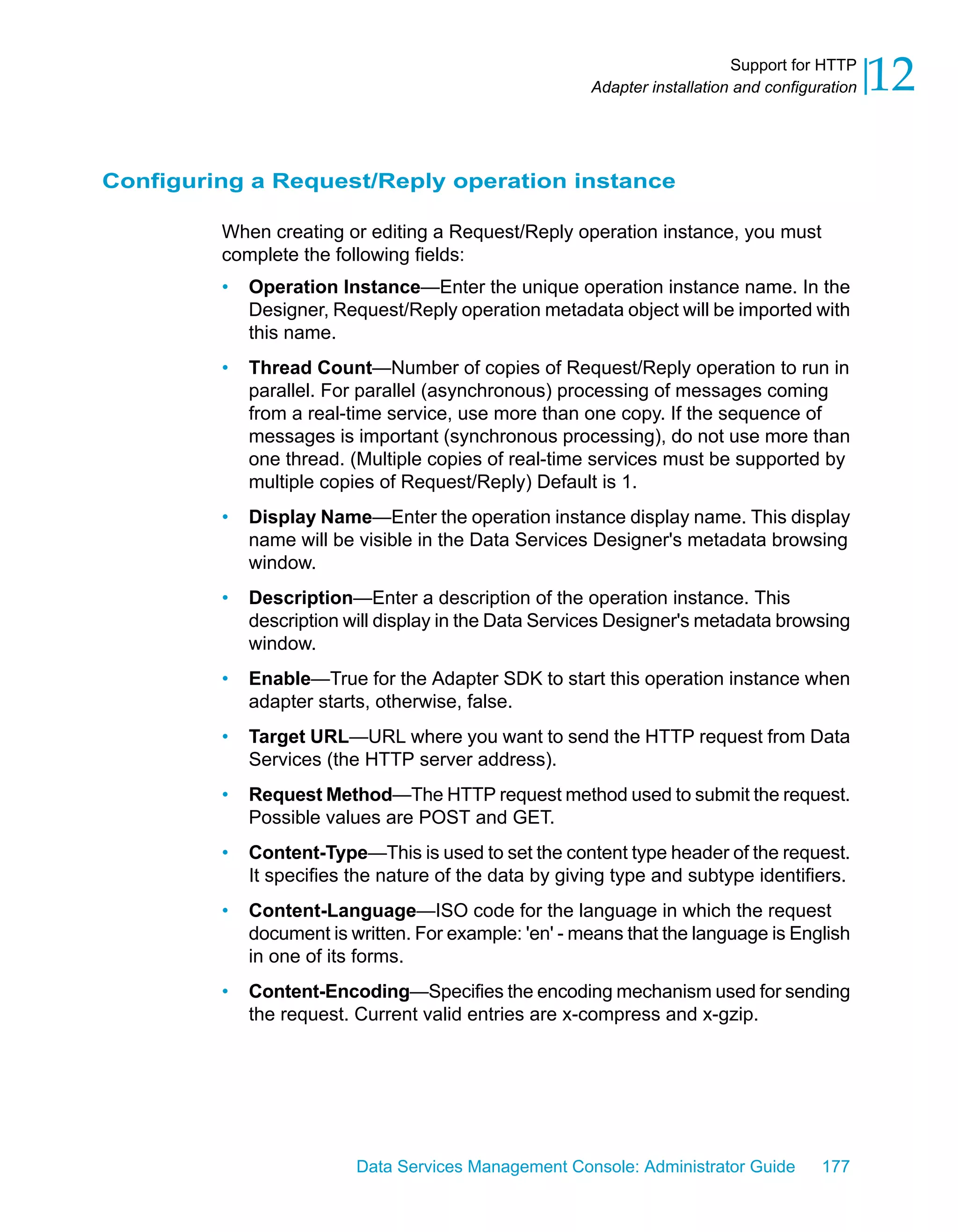 Support for HTTP
                                                       Adapter installation and configuration   12

Configuring a Request/Reply operation instance

         When creating or editing a Request/Reply operation instance, you must
         complete the following fields:
         •   Operation Instance—Enter the unique operation instance name. In the
             Designer, Request/Reply operation metadata object will be imported with
             this name.
         •   Thread Count—Number of copies of Request/Reply operation to run in
             parallel. For parallel (asynchronous) processing of messages coming
             from a real-time service, use more than one copy. If the sequence of
             messages is important (synchronous processing), do not use more than
             one thread. (Multiple copies of real-time services must be supported by
             multiple copies of Request/Reply) Default is 1.
         •   Display Name—Enter the operation instance display name. This display
             name will be visible in the Data Services Designer's metadata browsing
             window.
         •   Description—Enter a description of the operation instance. This
             description will display in the Data Services Designer's metadata browsing
             window.
         •   Enable—True for the Adapter SDK to start this operation instance when
             adapter starts, otherwise, false.
         •   Target URL—URL where you want to send the HTTP request from Data
             Services (the HTTP server address).
         •   Request Method—The HTTP request method used to submit the request.
             Possible values are POST and GET.
         •   Content-Type—This is used to set the content type header of the request.
             It specifies the nature of the data by giving type and subtype identifiers.
         •   Content-Language—ISO code for the language in which the request
             document is written. For example: 'en' - means that the language is English
             in one of its forms.
         •   Content-Encoding—Specifies the encoding mechanism used for sending
             the request. Current valid entries are x-compress and x-gzip.




                          Data Services Management Console: Administrator Guide        177
 