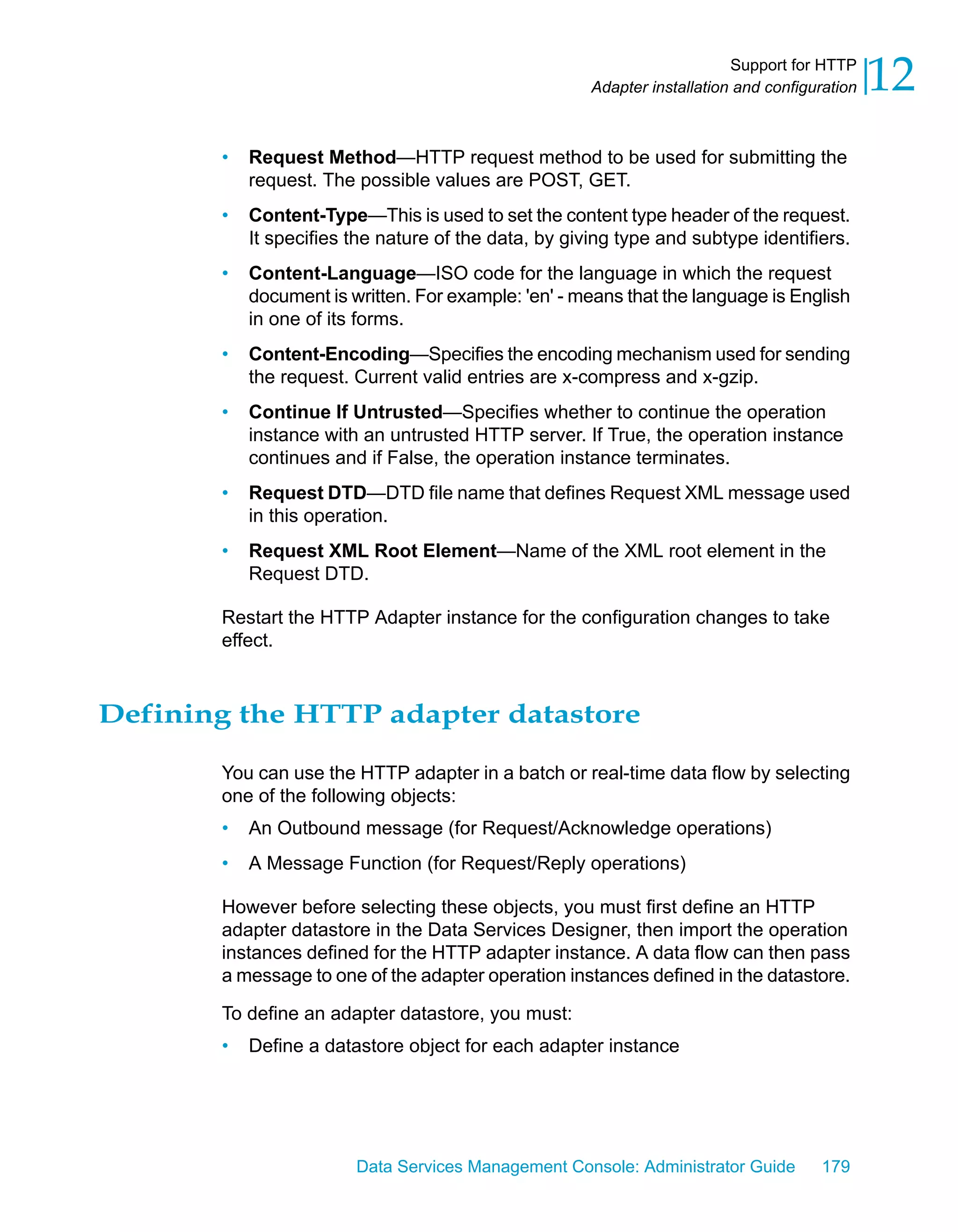 Support for HTTP
                                                      Adapter installation and configuration   12
       •   Request Method—HTTP request method to be used for submitting the
           request. The possible values are POST, GET.
       •   Content-Type—This is used to set the content type header of the request.
           It specifies the nature of the data, by giving type and subtype identifiers.
       •   Content-Language—ISO code for the language in which the request
           document is written. For example: 'en' - means that the language is English
           in one of its forms.
       •   Content-Encoding—Specifies the encoding mechanism used for sending
           the request. Current valid entries are x-compress and x-gzip.
       •   Continue If Untrusted—Specifies whether to continue the operation
           instance with an untrusted HTTP server. If True, the operation instance
           continues and if False, the operation instance terminates.
       •   Request DTD—DTD file name that defines Request XML message used
           in this operation.
       •   Request XML Root Element—Name of the XML root element in the
           Request DTD.

       Restart the HTTP Adapter instance for the configuration changes to take
       effect.



Defining the HTTP adapter datastore

       You can use the HTTP adapter in a batch or real-time data flow by selecting
       one of the following objects:
       •   An Outbound message (for Request/Acknowledge operations)
       •   A Message Function (for Request/Reply operations)

       However before selecting these objects, you must first define an HTTP
       adapter datastore in the Data Services Designer, then import the operation
       instances defined for the HTTP adapter instance. A data flow can then pass
       a message to one of the adapter operation instances defined in the datastore.

       To define an adapter datastore, you must:
       •   Define a datastore object for each adapter instance




                        Data Services Management Console: Administrator Guide         179
 