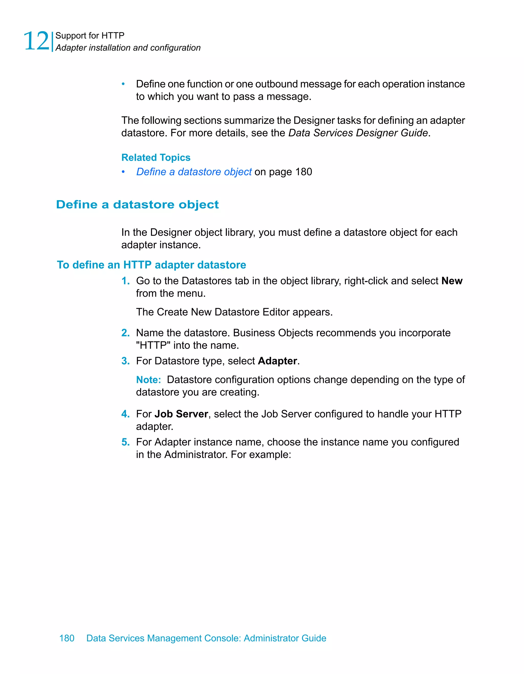 12   Support for HTTP
     Adapter installation and configuration



                      •   Define one function or one outbound message for each operation instance
                          to which you want to pass a message.

                      The following sections summarize the Designer tasks for defining an adapter
                      datastore. For more details, see the Data Services Designer Guide.

                      Related Topics
                      •   Define a datastore object on page 180


     Define a datastore object

                      In the Designer object library, you must define a datastore object for each
                      adapter instance.
     To define an HTTP adapter datastore
                 1. Go to the Datastores tab in the object library, right-click and select New
                    from the menu.
                          The Create New Datastore Editor appears.

                      2. Name the datastore. Business Objects recommends you incorporate
                         "HTTP" into the name.
                      3. For Datastore type, select Adapter.
                          Note: Datastore configuration options change depending on the type of
                          datastore you are creating.

                      4. For Job Server, select the Job Server configured to handle your HTTP
                         adapter.
                      5. For Adapter instance name, choose the instance name you configured
                         in the Administrator. For example:




     180     Data Services Management Console: Administrator Guide
 