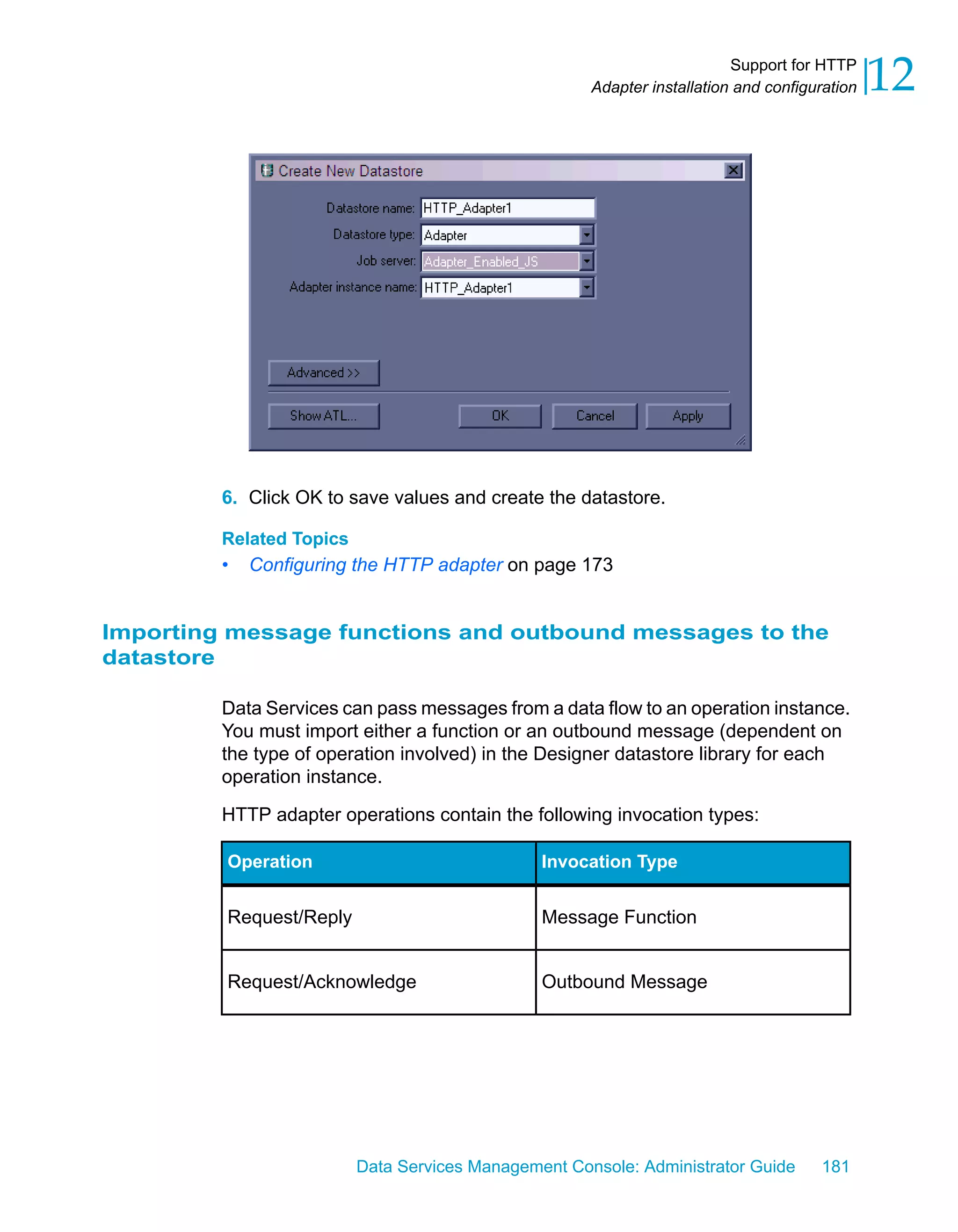 Support for HTTP
                                                      Adapter installation and configuration   12




         6. Click OK to save values and create the datastore.

         Related Topics
         •   Configuring the HTTP adapter on page 173


Importing message functions and outbound messages to the
datastore

         Data Services can pass messages from a data flow to an operation instance.
         You must import either a function or an outbound message (dependent on
         the type of operation involved) in the Designer datastore library for each
         operation instance.

         HTTP adapter operations contain the following invocation types:

         Operation                              Invocation Type


         Request/Reply                          Message Function


         Request/Acknowledge                    Outbound Message




                          Data Services Management Console: Administrator Guide       181
 