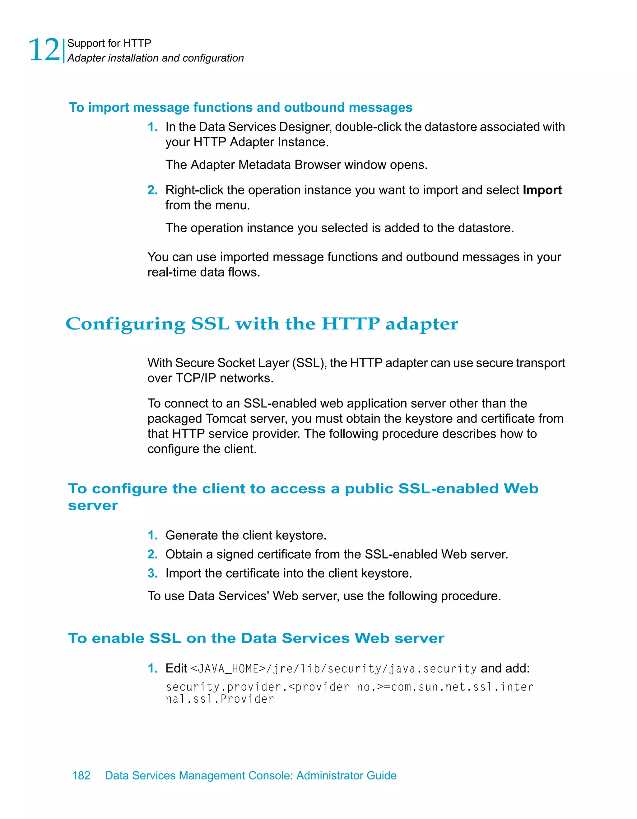 12   Support for HTTP
     Adapter installation and configuration



     To import message functions and outbound messages
                1. In the Data Services Designer, double-click the datastore associated with
                   your HTTP Adapter Instance.
                          The Adapter Metadata Browser window opens.
                      2. Right-click the operation instance you want to import and select Import
                         from the menu.
                          The operation instance you selected is added to the datastore.

                      You can use imported message functions and outbound messages in your
                      real-time data flows.



     Configuring SSL with the HTTP adapter

                      With Secure Socket Layer (SSL), the HTTP adapter can use secure transport
                      over TCP/IP networks.

                      To connect to an SSL-enabled web application server other than the
                      packaged Tomcat server, you must obtain the keystore and certificate from
                      that HTTP service provider. The following procedure describes how to
                      configure the client.


     To configure the client to access a public SSL-enabled Web
     server

                      1. Generate the client keystore.
                      2. Obtain a signed certificate from the SSL-enabled Web server.
                      3. Import the certificate into the client keystore.
                      To use Data Services' Web server, use the following procedure.


     To enable SSL on the Data Services Web server

                      1. Edit <JAVA_HOME>/jre/lib/security/java.security and add:
                          security.provider.<provider no.>=com.sun.net.ssl.inter
                          nal.ssl.Provider




     182     Data Services Management Console: Administrator Guide
 