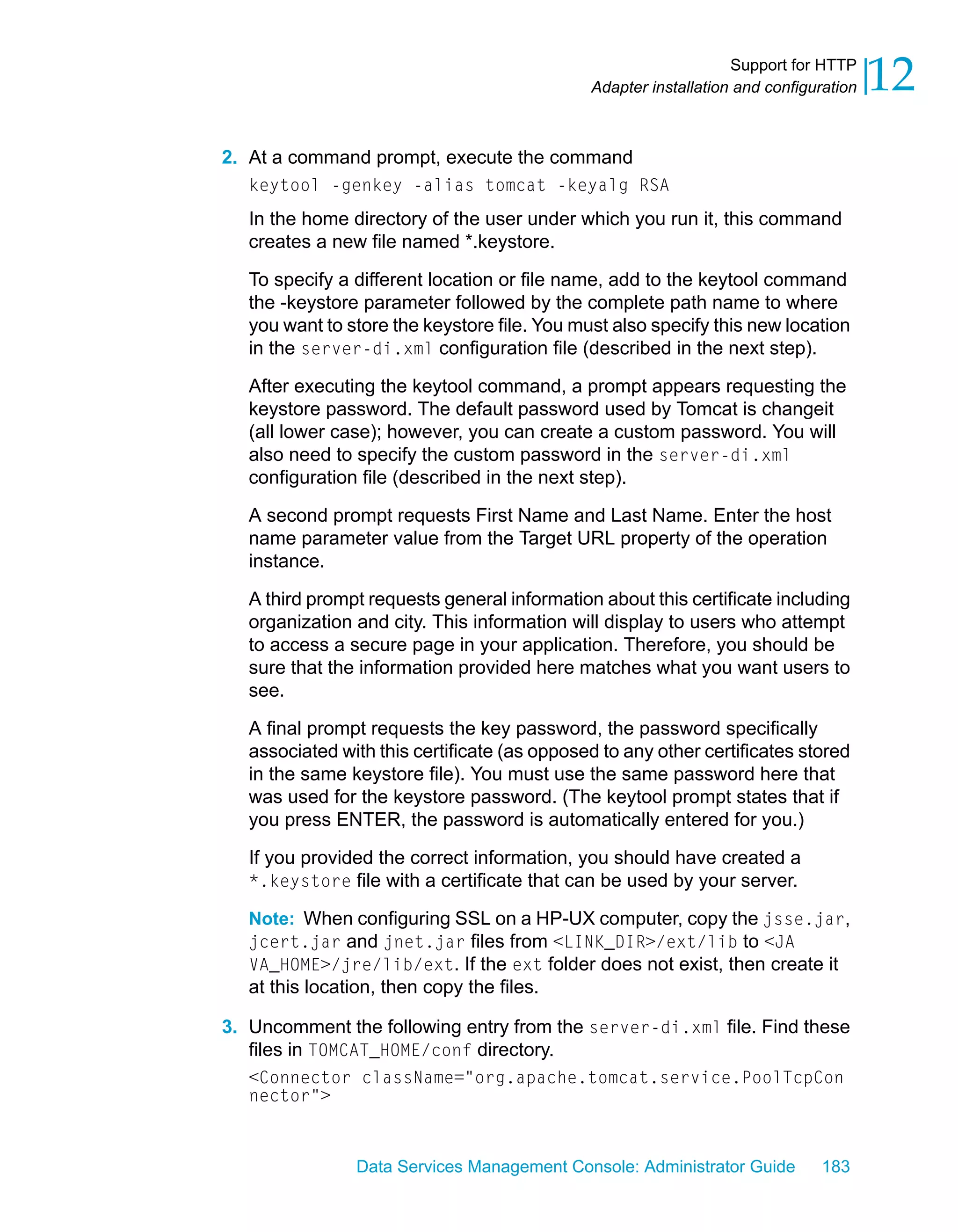Support for HTTP
                                              Adapter installation and configuration   12
2. At a command prompt, execute the command
   keytool -genkey -alias tomcat -keyalg RSA
   In the home directory of the user under which you run it, this command
   creates a new file named *.keystore.

   To specify a different location or file name, add to the keytool command
   the -keystore parameter followed by the complete path name to where
   you want to store the keystore file. You must also specify this new location
   in the server-di.xml configuration file (described in the next step).

   After executing the keytool command, a prompt appears requesting the
   keystore password. The default password used by Tomcat is changeit
   (all lower case); however, you can create a custom password. You will
   also need to specify the custom password in the server-di.xml
   configuration file (described in the next step).

   A second prompt requests First Name and Last Name. Enter the host
   name parameter value from the Target URL property of the operation
   instance.

   A third prompt requests general information about this certificate including
   organization and city. This information will display to users who attempt
   to access a secure page in your application. Therefore, you should be
   sure that the information provided here matches what you want users to
   see.

   A final prompt requests the key password, the password specifically
   associated with this certificate (as opposed to any other certificates stored
   in the same keystore file). You must use the same password here that
   was used for the keystore password. (The keytool prompt states that if
   you press ENTER, the password is automatically entered for you.)

   If you provided the correct information, you should have created a
   *.keystore file with a certificate that can be used by your server.

   Note: When configuring SSL on a HP-UX computer, copy the jsse.jar,
   jcert.jar and jnet.jar files from <LINK_DIR>/ext/lib to <JA
   VA_HOME>/jre/lib/ext. If the ext folder does not exist, then create it
   at this location, then copy the files.

3. Uncomment the following entry from the server-di.xml file. Find these
   files in TOMCAT_HOME/conf directory.
   <Connector className="org.apache.tomcat.service.PoolTcpCon
   nector">



                 Data Services Management Console: Administrator Guide        183
 