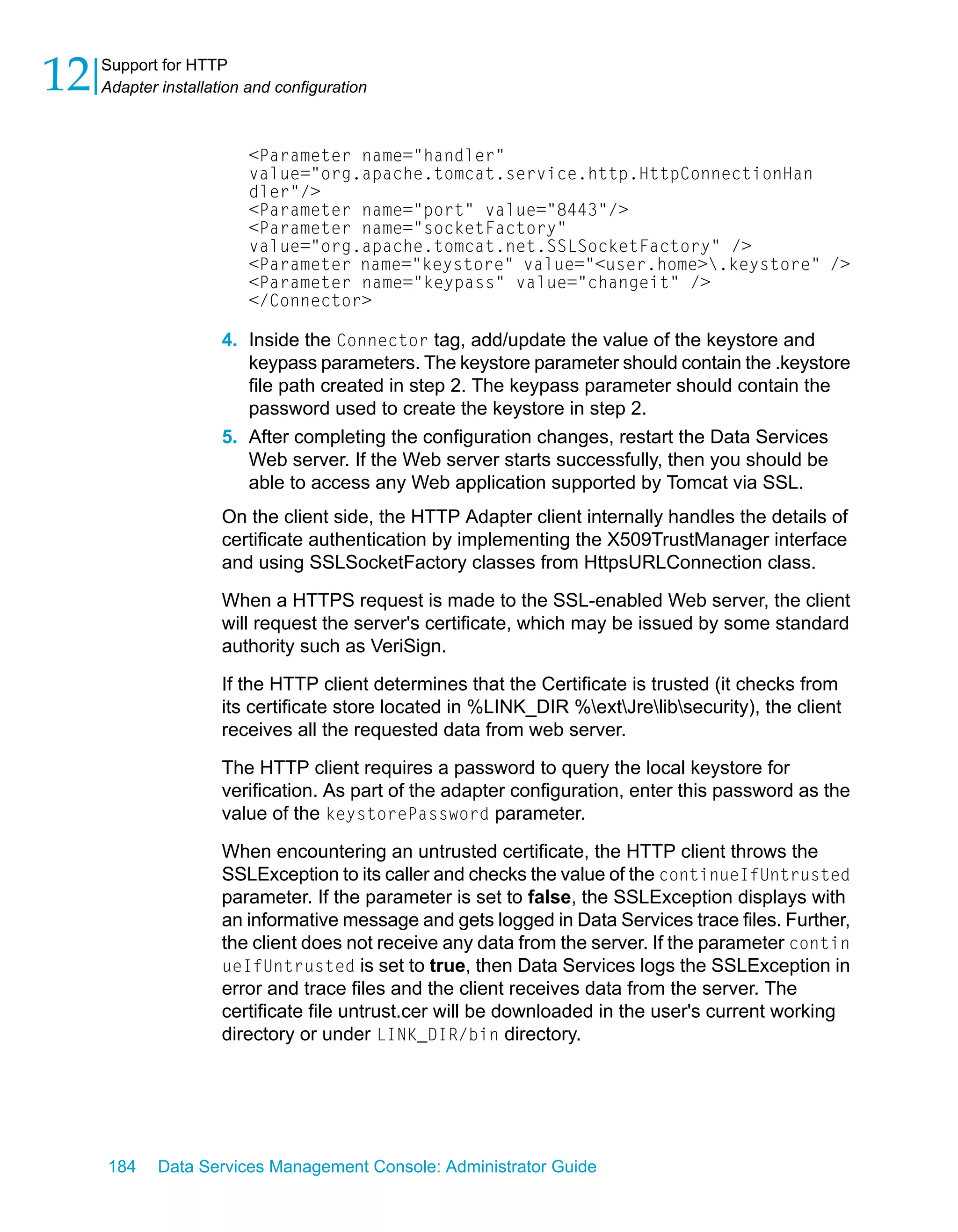 12   Support for HTTP
     Adapter installation and configuration



                          <Parameter name="handler"
                          value="org.apache.tomcat.service.http.HttpConnectionHan
                          dler"/>
                          <Parameter name="port" value="8443"/>
                          <Parameter name="socketFactory"
                          value="org.apache.tomcat.net.SSLSocketFactory" />
                          <Parameter name="keystore" value="<user.home>.keystore" />
                          <Parameter name="keypass" value="changeit" />
                          </Connector>

                      4. Inside the Connector tag, add/update the value of the keystore and
                         keypass parameters. The keystore parameter should contain the .keystore
                         file path created in step 2. The keypass parameter should contain the
                         password used to create the keystore in step 2.
                      5. After completing the configuration changes, restart the Data Services
                         Web server. If the Web server starts successfully, then you should be
                         able to access any Web application supported by Tomcat via SSL.
                      On the client side, the HTTP Adapter client internally handles the details of
                      certificate authentication by implementing the X509TrustManager interface
                      and using SSLSocketFactory classes from HttpsURLConnection class.

                      When a HTTPS request is made to the SSL-enabled Web server, the client
                      will request the server's certificate, which may be issued by some standard
                      authority such as VeriSign.

                      If the HTTP client determines that the Certificate is trusted (it checks from
                      its certificate store located in %LINK_DIR %extJrelibsecurity), the client
                      receives all the requested data from web server.
                      The HTTP client requires a password to query the local keystore for
                      verification. As part of the adapter configuration, enter this password as the
                      value of the keystorePassword parameter.

                      When encountering an untrusted certificate, the HTTP client throws the
                      SSLException to its caller and checks the value of the continueIfUntrusted
                      parameter. If the parameter is set to false, the SSLException displays with
                      an informative message and gets logged in Data Services trace files. Further,
                      the client does not receive any data from the server. If the parameter contin
                      ueIfUntrusted is set to true, then Data Services logs the SSLException in
                      error and trace files and the client receives data from the server. The
                      certificate file untrust.cer will be downloaded in the user's current working
                      directory or under LINK_DIR/bin directory.




     184     Data Services Management Console: Administrator Guide
 