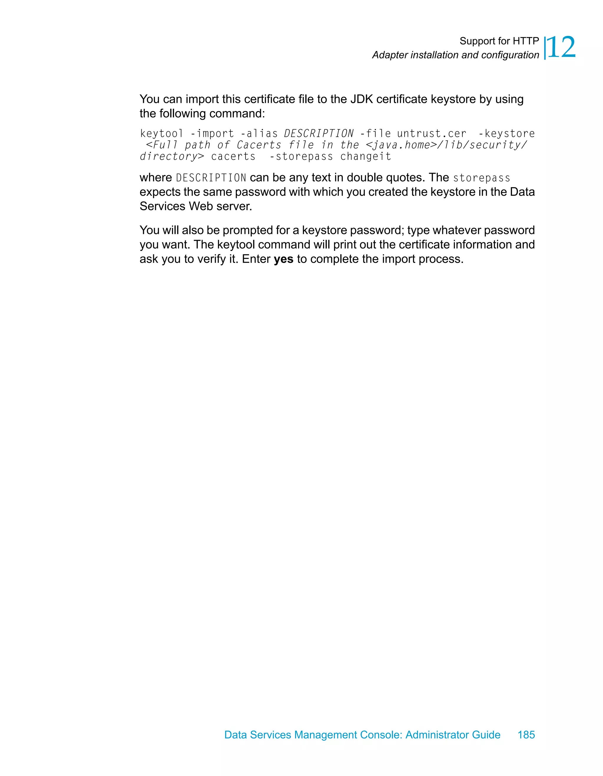 Support for HTTP
                                              Adapter installation and configuration   12
You can import this certificate file to the JDK certificate keystore by using
the following command:
keytool -import -alias DESCRIPTION -file untrust.cer -keystore
 <Full path of Cacerts file in the <java.home>/lib/security/
directory> cacerts -storepass changeit
where DESCRIPTION can be any text in double quotes. The storepass
expects the same password with which you created the keystore in the Data
Services Web server.

You will also be prompted for a keystore password; type whatever password
you want. The keytool command will print out the certificate information and
ask you to verify it. Enter yes to complete the import process.




                Data Services Management Console: Administrator Guide         185
 