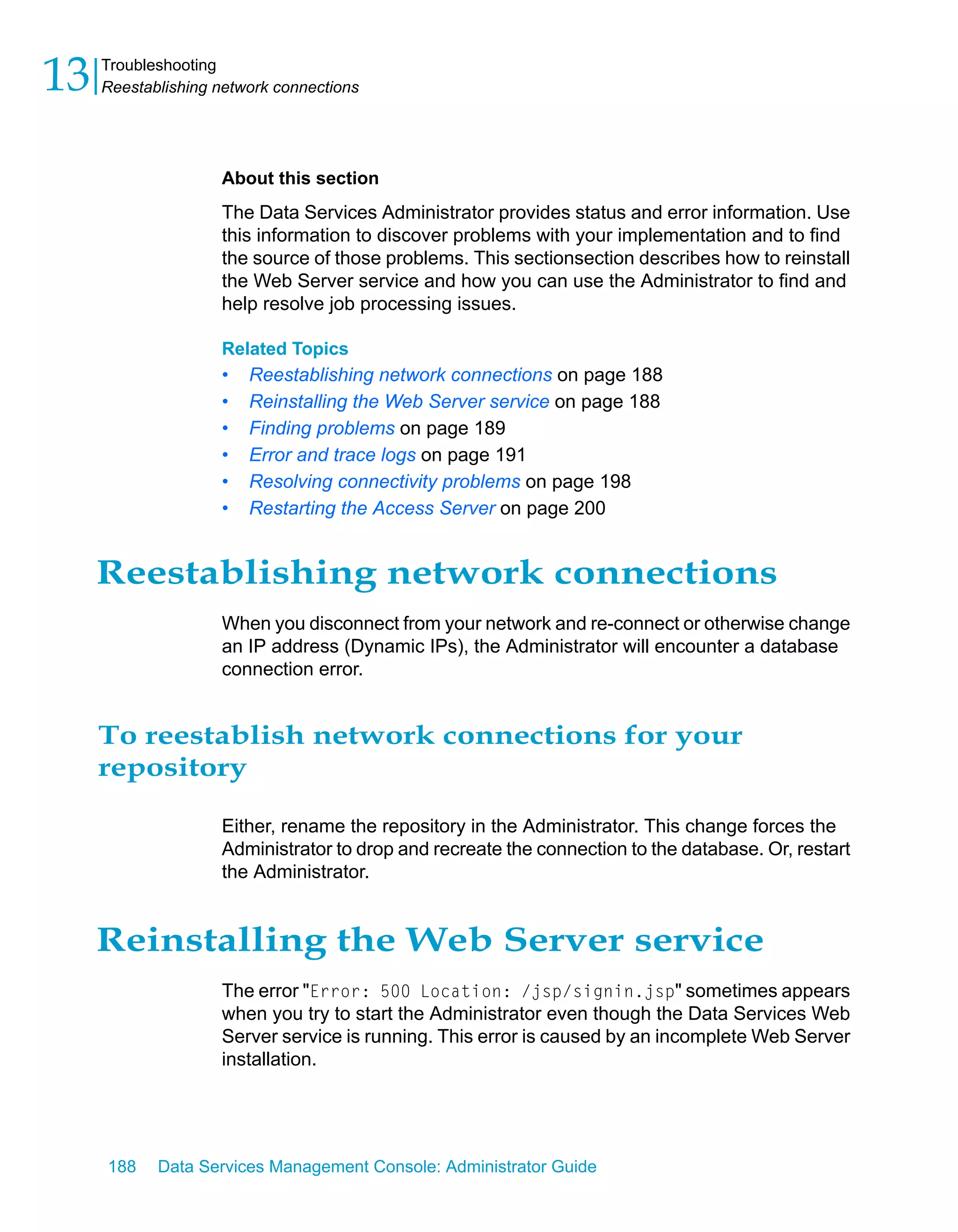 13   Troubleshooting
     Reestablishing network connections




                    About this section
                    The Data Services Administrator provides status and error information. Use
                    this information to discover problems with your implementation and to find
                    the source of those problems. This sectionsection describes how to reinstall
                    the Web Server service and how you can use the Administrator to find and
                    help resolve job processing issues.

                    Related Topics
                    •   Reestablishing network connections on page 188
                    •   Reinstalling the Web Server service on page 188
                    •   Finding problems on page 189
                    •   Error and trace logs on page 191
                    •   Resolving connectivity problems on page 198
                    •   Restarting the Access Server on page 200


     Reestablishing network connections
                    When you disconnect from your network and re-connect or otherwise change
                    an IP address (Dynamic IPs), the Administrator will encounter a database
                    connection error.


     To reestablish network connections for your
     repository

                    Either, rename the repository in the Administrator. This change forces the
                    Administrator to drop and recreate the connection to the database. Or, restart
                    the Administrator.


     Reinstalling the Web Server service
                    The error "Error: 500 Location: /jsp/signin.jsp" sometimes appears
                    when you try to start the Administrator even though the Data Services Web
                    Server service is running. This error is caused by an incomplete Web Server
                    installation.




     188    Data Services Management Console: Administrator Guide
 