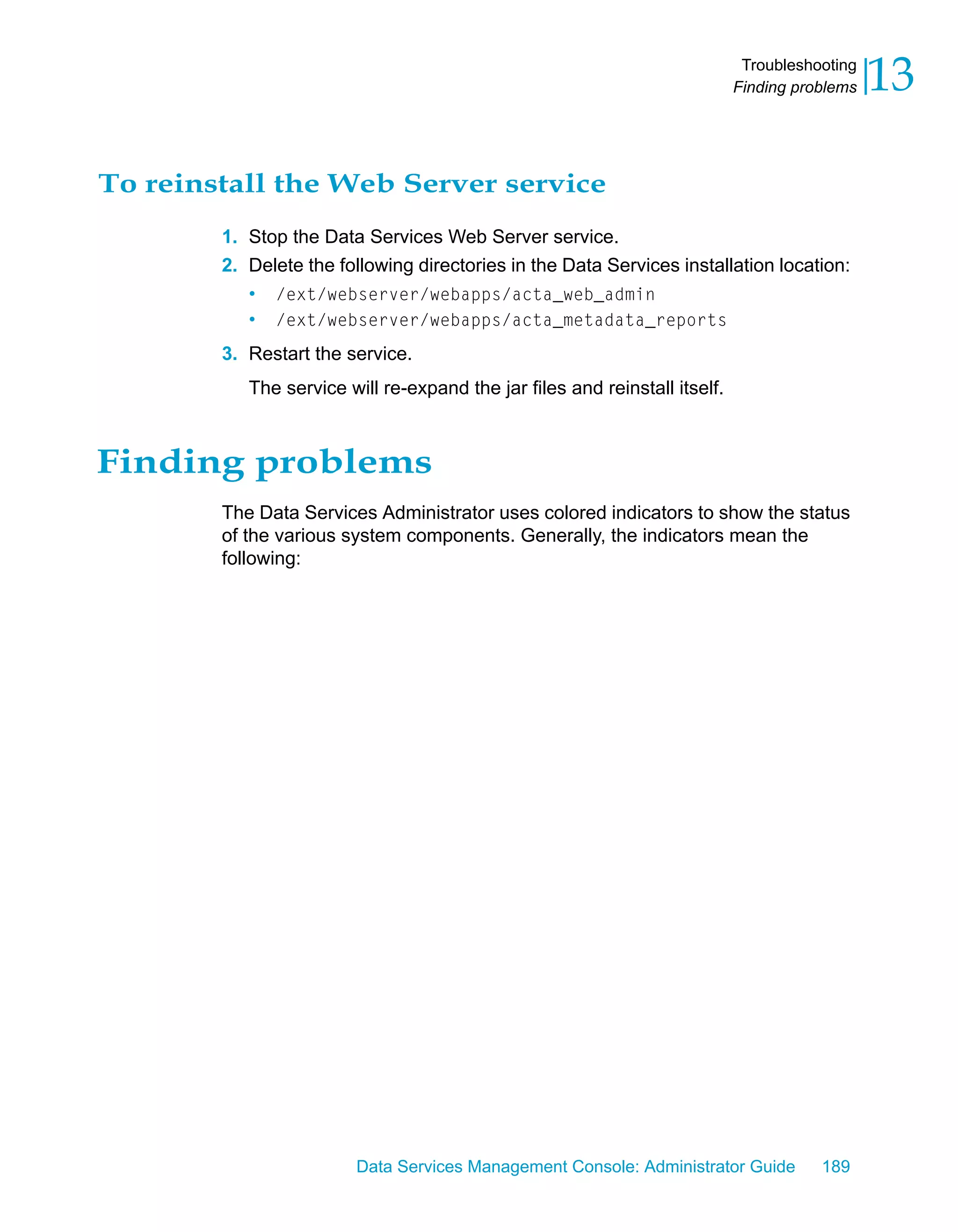 Troubleshooting
                                                                            Finding problems   13

To reinstall the Web Server service
        1. Stop the Data Services Web Server service.
        2. Delete the following directories in the Data Services installation location:
           • /ext/webserver/webapps/acta_web_admin
           • /ext/webserver/webapps/acta_metadata_reports
        3. Restart the service.
           The service will re-expand the jar files and reinstall itself.



Finding problems
        The Data Services Administrator uses colored indicators to show the status
        of the various system components. Generally, the indicators mean the
        following:




                         Data Services Management Console: Administrator Guide         189
 