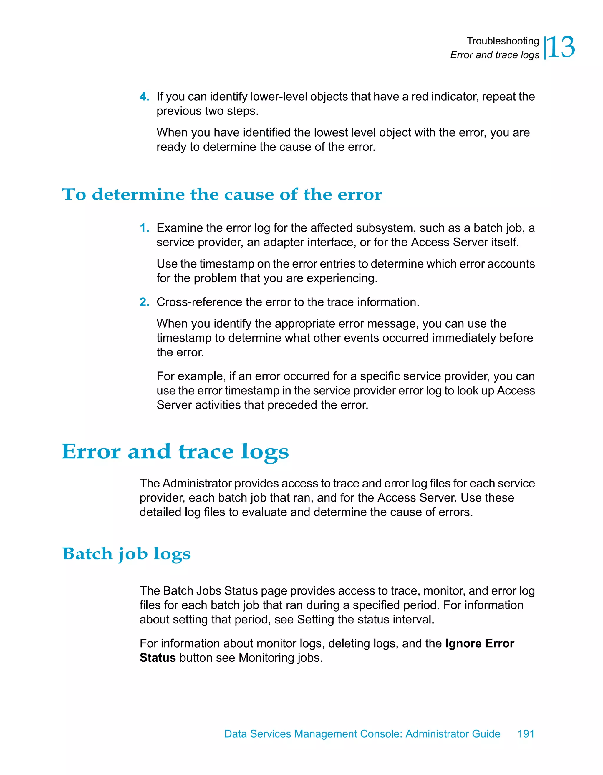 Troubleshooting
                                                                      Error and trace logs   13
        4. If you can identify lower-level objects that have a red indicator, repeat the
           previous two steps.
           When you have identified the lowest level object with the error, you are
           ready to determine the cause of the error.



To determine the cause of the error
        1. Examine the error log for the affected subsystem, such as a batch job, a
           service provider, an adapter interface, or for the Access Server itself.
           Use the timestamp on the error entries to determine which error accounts
           for the problem that you are experiencing.

        2. Cross-reference the error to the trace information.
           When you identify the appropriate error message, you can use the
           timestamp to determine what other events occurred immediately before
           the error.

           For example, if an error occurred for a specific service provider, you can
           use the error timestamp in the service provider error log to look up Access
           Server activities that preceded the error.



Error and trace logs
        The Administrator provides access to trace and error log files for each service
        provider, each batch job that ran, and for the Access Server. Use these
        detailed log files to evaluate and determine the cause of errors.


Batch job logs

        The Batch Jobs Status page provides access to trace, monitor, and error log
        files for each batch job that ran during a specified period. For information
        about setting that period, see Setting the status interval.

        For information about monitor logs, deleting logs, and the Ignore Error
        Status button see Monitoring jobs.




                         Data Services Management Console: Administrator Guide       191
 