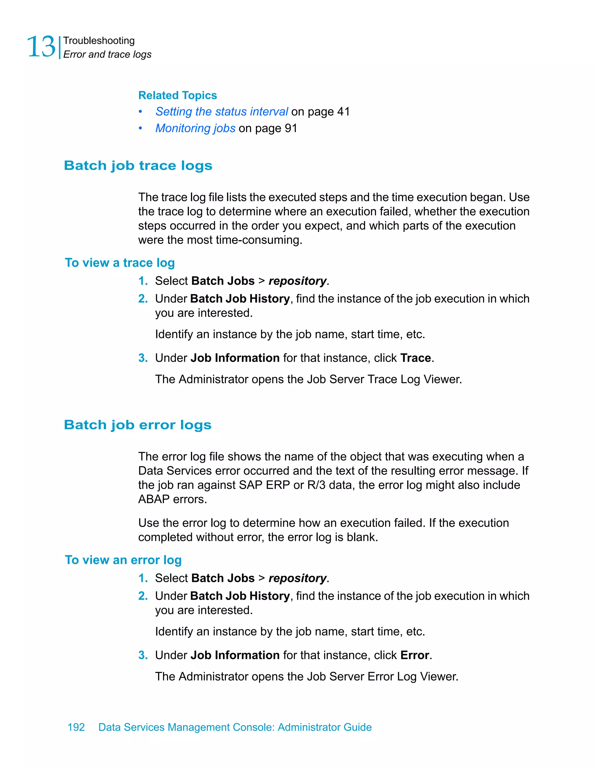 13   Troubleshooting
     Error and trace logs



                      Related Topics
                      •     Setting the status interval on page 41
                      •     Monitoring jobs on page 91


     Batch job trace logs

                      The trace log file lists the executed steps and the time execution began. Use
                      the trace log to determine where an execution failed, whether the execution
                      steps occurred in the order you expect, and which parts of the execution
                      were the most time-consuming.
     To view a trace log
                  1. Select Batch Jobs > repository.
                  2. Under Batch Job History, find the instance of the job execution in which
                     you are interested.
                            Identify an instance by the job name, start time, etc.

                      3. Under Job Information for that instance, click Trace.
                            The Administrator opens the Job Server Trace Log Viewer.


     Batch job error logs

                      The error log file shows the name of the object that was executing when a
                      Data Services error occurred and the text of the resulting error message. If
                      the job ran against SAP ERP or R/3 data, the error log might also include
                      ABAP errors.

                      Use the error log to determine how an execution failed. If the execution
                      completed without error, the error log is blank.
     To view an error log
                 1. Select Batch Jobs > repository.
                 2. Under Batch Job History, find the instance of the job execution in which
                    you are interested.
                            Identify an instance by the job name, start time, etc.

                      3. Under Job Information for that instance, click Error.
                            The Administrator opens the Job Server Error Log Viewer.



     192    Data Services Management Console: Administrator Guide
 