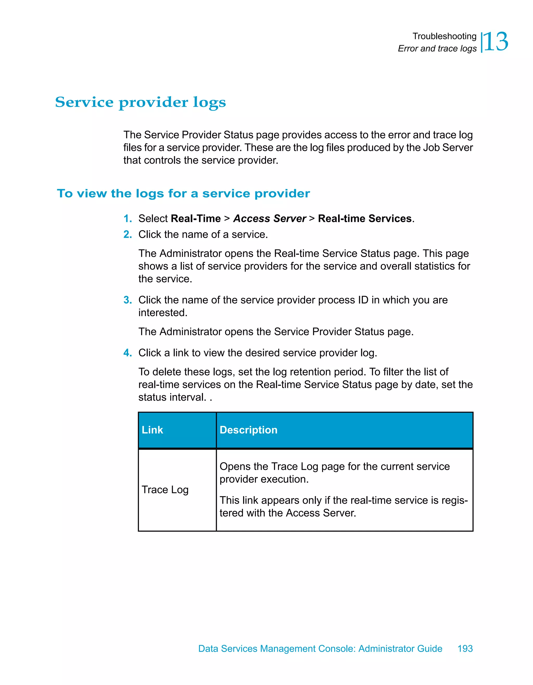 Troubleshooting
                                                                        Error and trace logs   13

Service provider logs

          The Service Provider Status page provides access to the error and trace log
          files for a service provider. These are the log files produced by the Job Server
          that controls the service provider.


To view the logs for a service provider

          1. Select Real-Time > Access Server > Real-time Services.
          2. Click the name of a service.
             The Administrator opens the Real-time Service Status page. This page
             shows a list of service providers for the service and overall statistics for
             the service.

          3. Click the name of the service provider process ID in which you are
             interested.
             The Administrator opens the Service Provider Status page.

          4. Click a link to view the desired service provider log.
             To delete these logs, set the log retention period. To filter the list of
             real-time services on the Real-time Service Status page by date, set the
             status interval. .


              Link              Description


                                Opens the Trace Log page for the current service
                                provider execution.
              Trace Log
                                This link appears only if the real-time service is regis-
                                tered with the Access Server.




                           Data Services Management Console: Administrator Guide       193
 