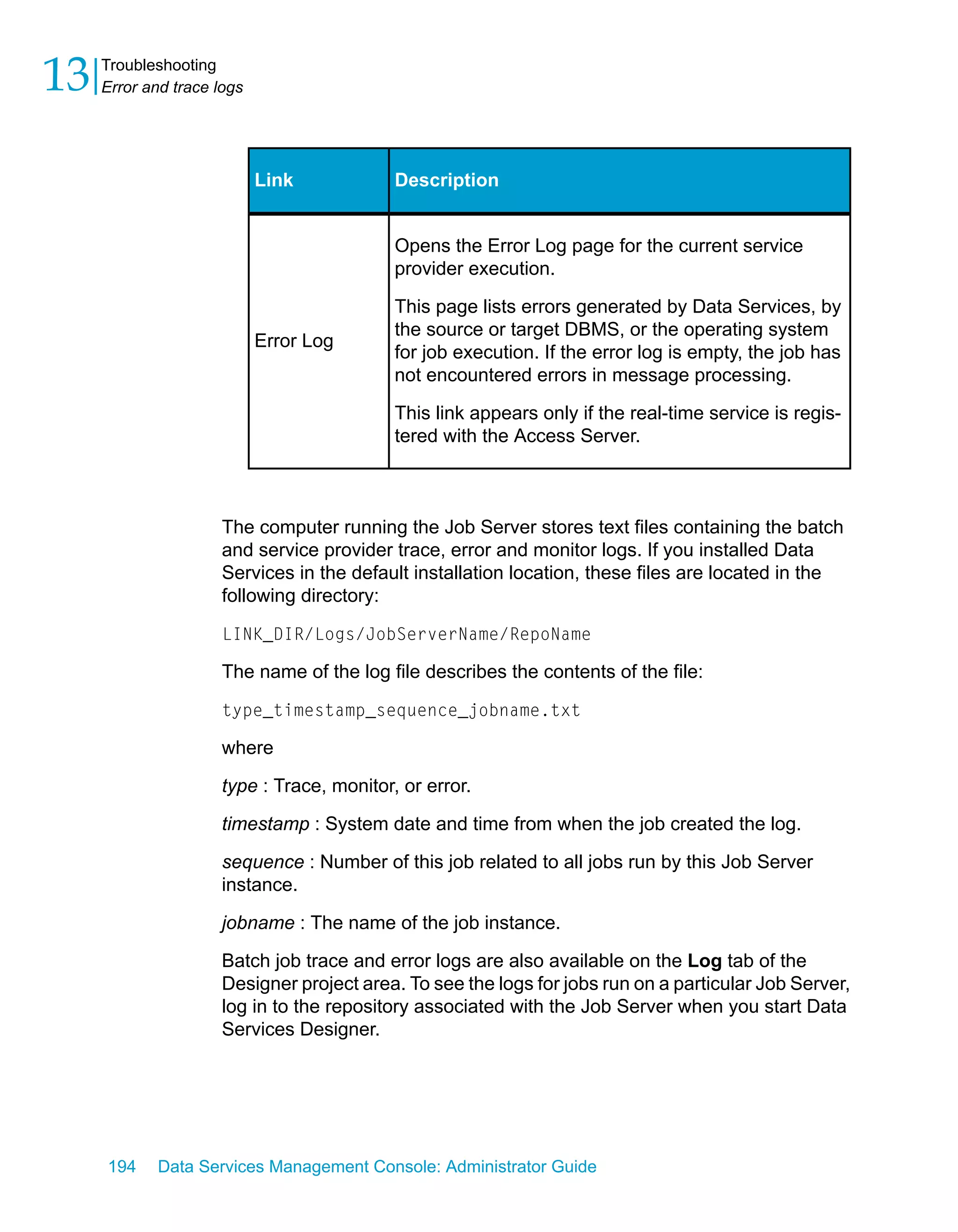 13   Troubleshooting
     Error and trace logs




                            Link            Description


                                            Opens the Error Log page for the current service
                                            provider execution.

                                            This page lists errors generated by Data Services, by
                                            the source or target DBMS, or the operating system
                            Error Log
                                            for job execution. If the error log is empty, the job has
                                            not encountered errors in message processing.

                                            This link appears only if the real-time service is regis-
                                            tered with the Access Server.



                      The computer running the Job Server stores text files containing the batch
                      and service provider trace, error and monitor logs. If you installed Data
                      Services in the default installation location, these files are located in the
                      following directory:

                      LINK_DIR/Logs/JobServerName/RepoName

                      The name of the log file describes the contents of the file:

                      type_timestamp_sequence_jobname.txt

                      where

                      type : Trace, monitor, or error.

                      timestamp : System date and time from when the job created the log.

                      sequence : Number of this job related to all jobs run by this Job Server
                      instance.

                      jobname : The name of the job instance.

                      Batch job trace and error logs are also available on the Log tab of the
                      Designer project area. To see the logs for jobs run on a particular Job Server,
                      log in to the repository associated with the Job Server when you start Data
                      Services Designer.




     194    Data Services Management Console: Administrator Guide
 