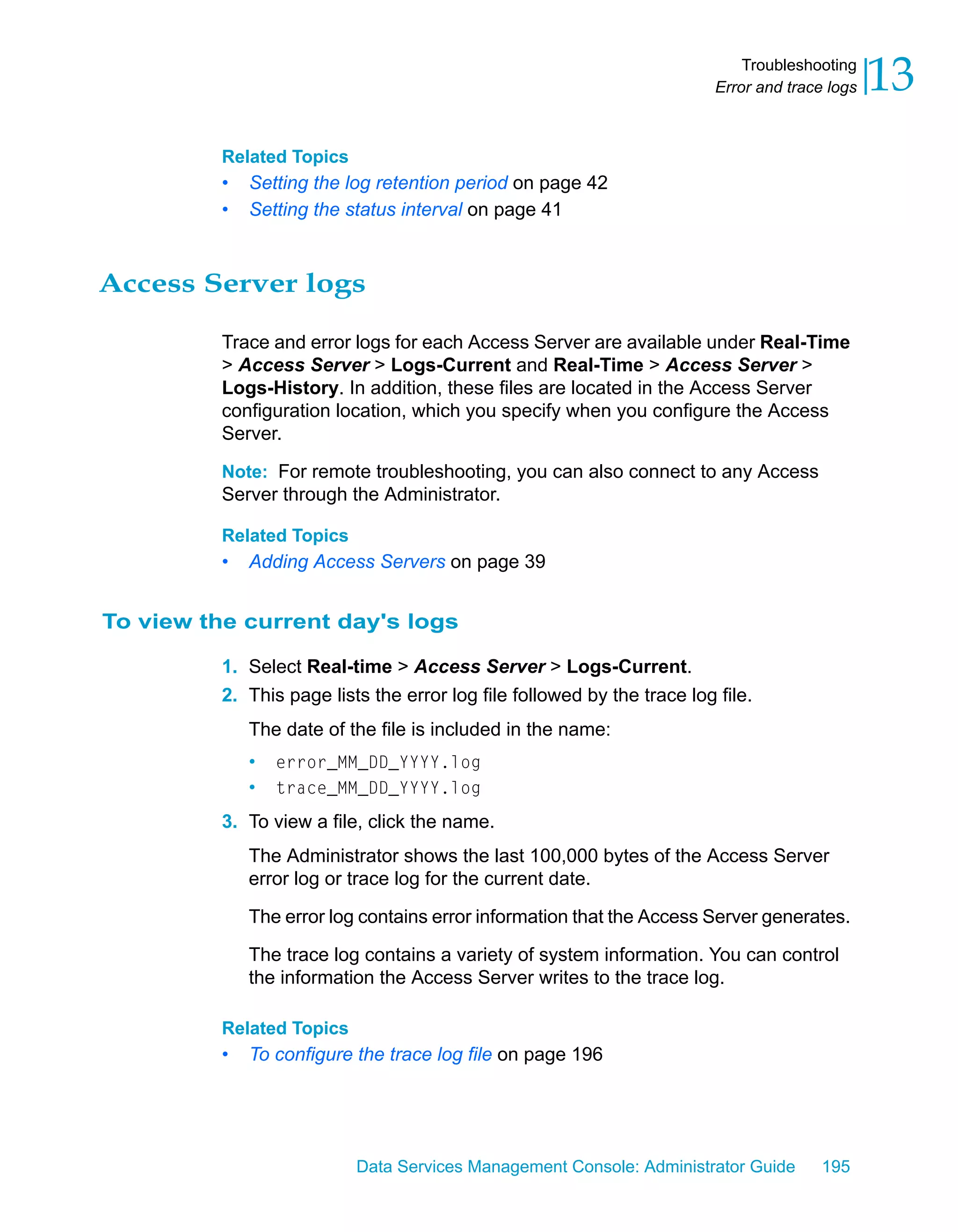 Troubleshooting
                                                                          Error and trace logs   13
          Related Topics
          •   Setting the log retention period on page 42
          •   Setting the status interval on page 41



Access Server logs

          Trace and error logs for each Access Server are available under Real-Time
          > Access Server > Logs-Current and Real-Time > Access Server >
          Logs-History. In addition, these files are located in the Access Server
          configuration location, which you specify when you configure the Access
          Server.

          Note: For remote troubleshooting, you can also connect to any Access
          Server through the Administrator.

          Related Topics
          •   Adding Access Servers on page 39


To view the current day's logs

          1. Select Real-time > Access Server > Logs-Current.
          2. This page lists the error log file followed by the trace log file.
              The date of the file is included in the name:
              •   error_MM_DD_YYYY.log
              •   trace_MM_DD_YYYY.log

          3. To view a file, click the name.
              The Administrator shows the last 100,000 bytes of the Access Server
              error log or trace log for the current date.

              The error log contains error information that the Access Server generates.

              The trace log contains a variety of system information. You can control
              the information the Access Server writes to the trace log.

          Related Topics
          •   To configure the trace log file on page 196




                           Data Services Management Console: Administrator Guide         195
 