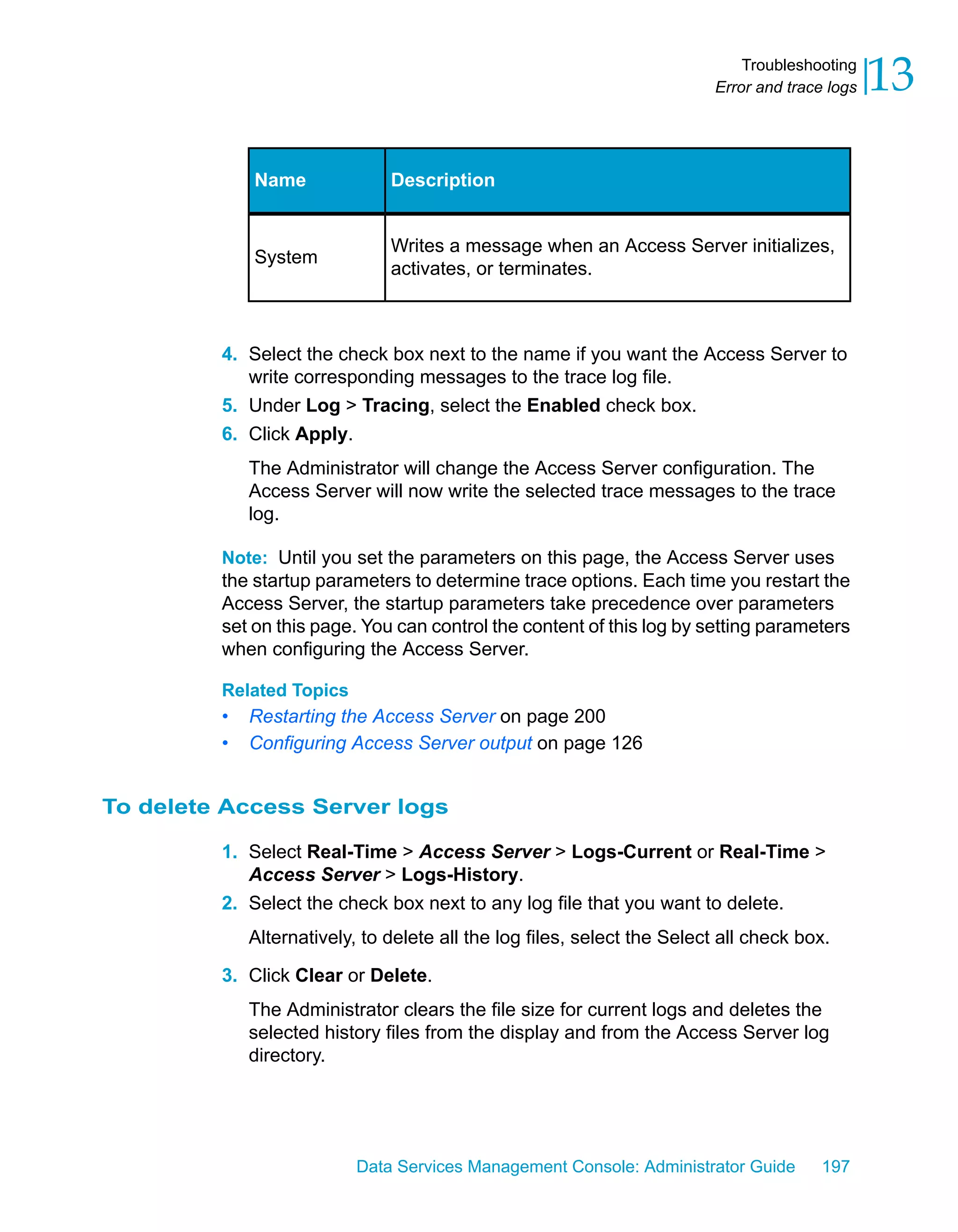Troubleshooting
                                                                         Error and trace logs   13

             Name              Description


                               Writes a message when an Access Server initializes,
             System
                               activates, or terminates.



         4. Select the check box next to the name if you want the Access Server to
            write corresponding messages to the trace log file.
         5. Under Log > Tracing, select the Enabled check box.
         6. Click Apply.
             The Administrator will change the Access Server configuration. The
             Access Server will now write the selected trace messages to the trace
             log.

         Note: Until you set the parameters on this page, the Access Server uses
         the startup parameters to determine trace options. Each time you restart the
         Access Server, the startup parameters take precedence over parameters
         set on this page. You can control the content of this log by setting parameters
         when configuring the Access Server.

         Related Topics
         •   Restarting the Access Server on page 200
         •   Configuring Access Server output on page 126


To delete Access Server logs

         1. Select Real-Time > Access Server > Logs-Current or Real-Time >
            Access Server > Logs-History.
         2. Select the check box next to any log file that you want to delete.
             Alternatively, to delete all the log files, select the Select all check box.
         3. Click Clear or Delete.
             The Administrator clears the file size for current logs and deletes the
             selected history files from the display and from the Access Server log
             directory.




                           Data Services Management Console: Administrator Guide        197
 
