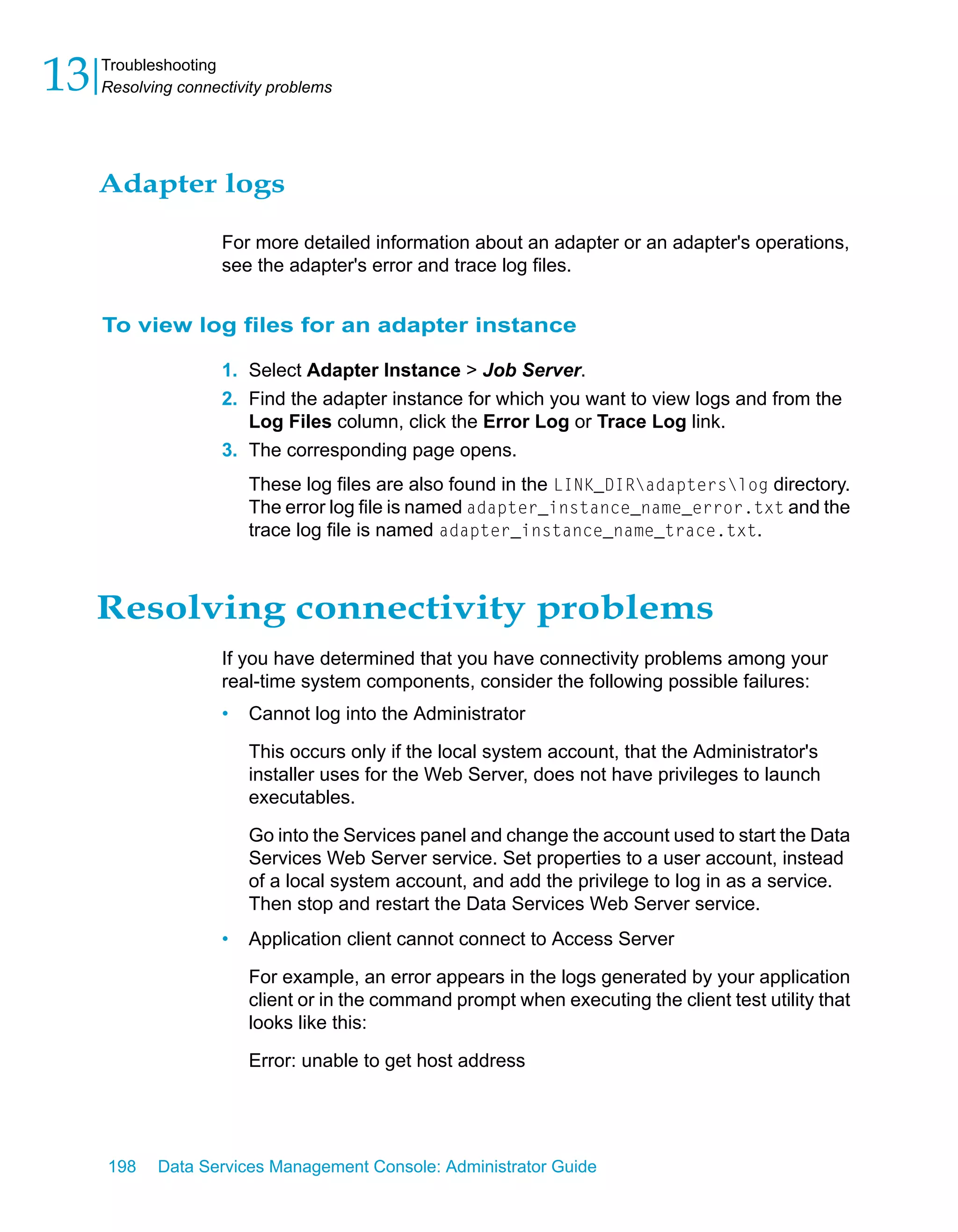 13   Troubleshooting
     Resolving connectivity problems




     Adapter logs

                     For more detailed information about an adapter or an adapter's operations,
                     see the adapter's error and trace log files.


     To view log files for an adapter instance

                     1. Select Adapter Instance > Job Server.
                     2. Find the adapter instance for which you want to view logs and from the
                        Log Files column, click the Error Log or Trace Log link.
                     3. The corresponding page opens.
                         These log files are also found in the LINK_DIRadapterslog directory.
                         The error log file is named adapter_instance_name_error.txt and the
                         trace log file is named adapter_instance_name_trace.txt.



     Resolving connectivity problems
                     If you have determined that you have connectivity problems among your
                     real-time system components, consider the following possible failures:
                     •   Cannot log into the Administrator

                         This occurs only if the local system account, that the Administrator's
                         installer uses for the Web Server, does not have privileges to launch
                         executables.

                         Go into the Services panel and change the account used to start the Data
                         Services Web Server service. Set properties to a user account, instead
                         of a local system account, and add the privilege to log in as a service.
                         Then stop and restart the Data Services Web Server service.
                     •   Application client cannot connect to Access Server

                         For example, an error appears in the logs generated by your application
                         client or in the command prompt when executing the client test utility that
                         looks like this:

                         Error: unable to get host address




     198    Data Services Management Console: Administrator Guide
 