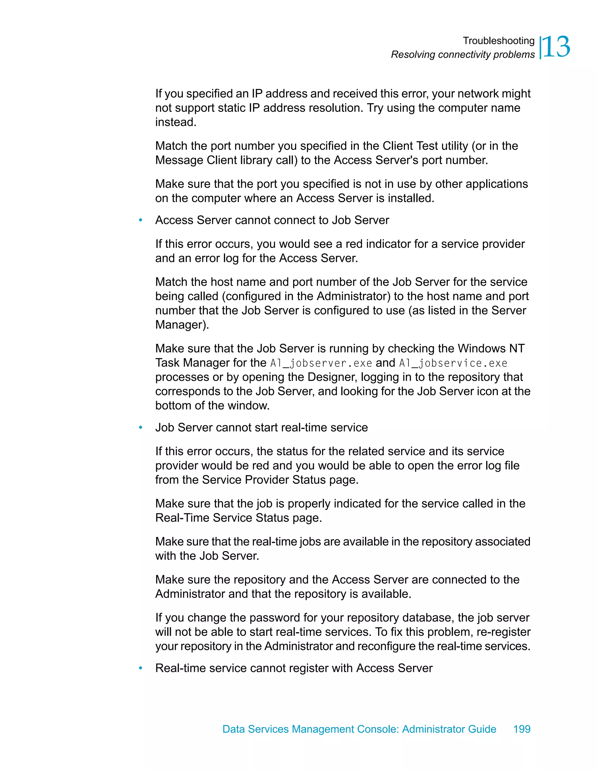 Troubleshooting
                                                    Resolving connectivity problems   13
    If you specified an IP address and received this error, your network might
    not support static IP address resolution. Try using the computer name
    instead.

    Match the port number you specified in the Client Test utility (or in the
    Message Client library call) to the Access Server's port number.

    Make sure that the port you specified is not in use by other applications
    on the computer where an Access Server is installed.
•   Access Server cannot connect to Job Server

    If this error occurs, you would see a red indicator for a service provider
    and an error log for the Access Server.

    Match the host name and port number of the Job Server for the service
    being called (configured in the Administrator) to the host name and port
    number that the Job Server is configured to use (as listed in the Server
    Manager).

    Make sure that the Job Server is running by checking the Windows NT
    Task Manager for the Al_jobserver.exe and Al_jobservice.exe
    processes or by opening the Designer, logging in to the repository that
    corresponds to the Job Server, and looking for the Job Server icon at the
    bottom of the window.
•   Job Server cannot start real-time service

    If this error occurs, the status for the related service and its service
    provider would be red and you would be able to open the error log file
    from the Service Provider Status page.

    Make sure that the job is properly indicated for the service called in the
    Real-Time Service Status page.

    Make sure that the real-time jobs are available in the repository associated
    with the Job Server.

    Make sure the repository and the Access Server are connected to the
    Administrator and that the repository is available.

    If you change the password for your repository database, the job server
    will not be able to start real-time services. To fix this problem, re-register
    your repository in the Administrator and reconfigure the real-time services.
•   Real-time service cannot register with Access Server




                 Data Services Management Console: Administrator Guide        199
 
