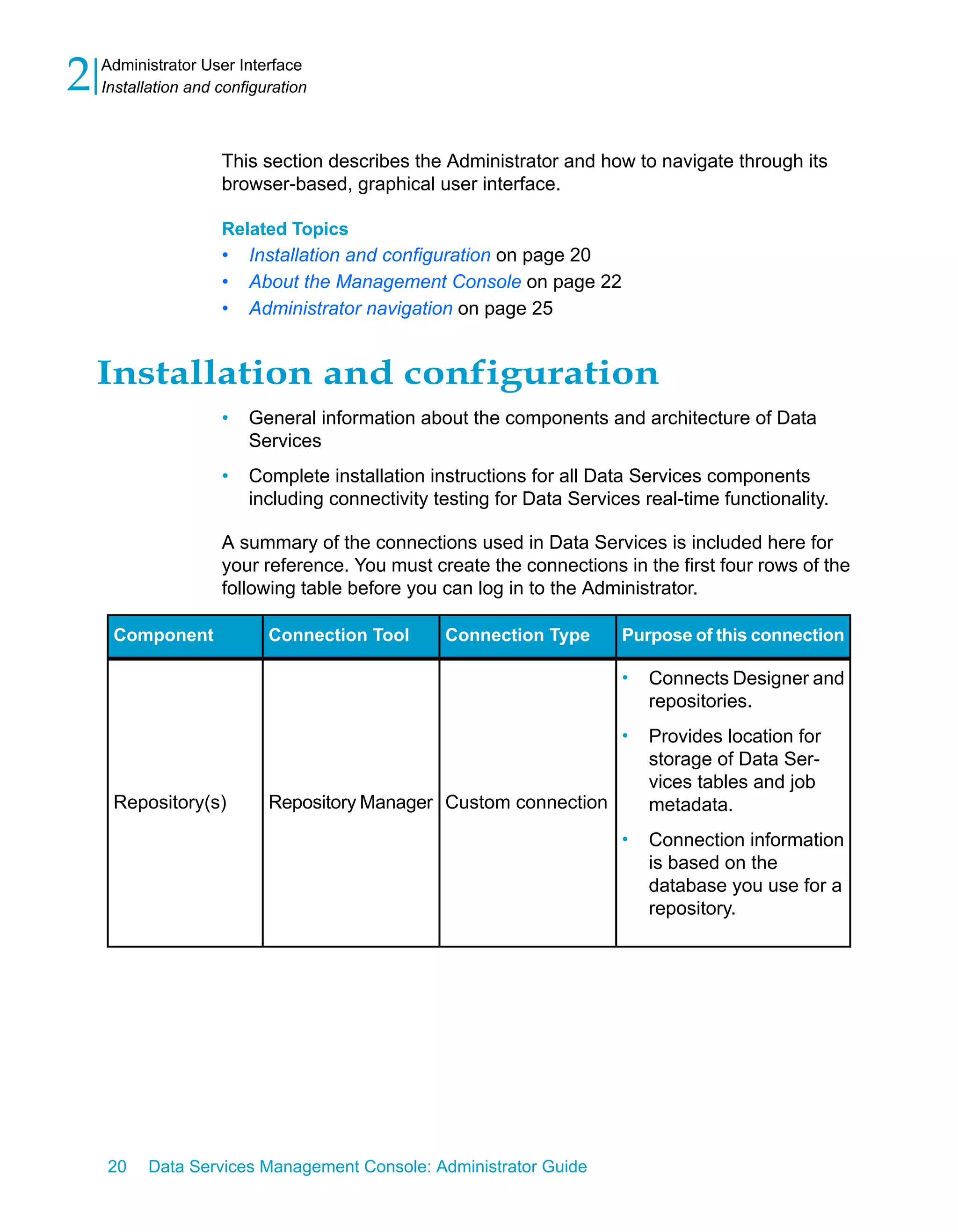 2   Administrator User Interface
    Installation and configuration



                     This section describes the Administrator and how to navigate through its
                     browser-based, graphical user interface.

                     Related Topics
                     •   Installation and configuration on page 20
                     •   About the Management Console on page 22
                     •   Administrator navigation on page 25


    Installation and configuration
                     •   General information about the components and architecture of Data
                         Services
                     •   Complete installation instructions for all Data Services components
                         including connectivity testing for Data Services real-time functionality.

                     A summary of the connections used in Data Services is included here for
                     your reference. You must create the connections in the first four rows of the
                     following table before you can log in to the Administrator.

     Component              Connection Tool      Connection Type       Purpose of this connection

                                                                       •   Connects Designer and
                                                                           repositories.
                                                                       •   Provides location for
                                                                           storage of Data Ser-
                                                                           vices tables and job
     Repository(s)          Repository Manager Custom connection           metadata.
                                                                       •   Connection information
                                                                           is based on the
                                                                           database you use for a
                                                                           repository.




    20    Data Services Management Console: Administrator Guide
 