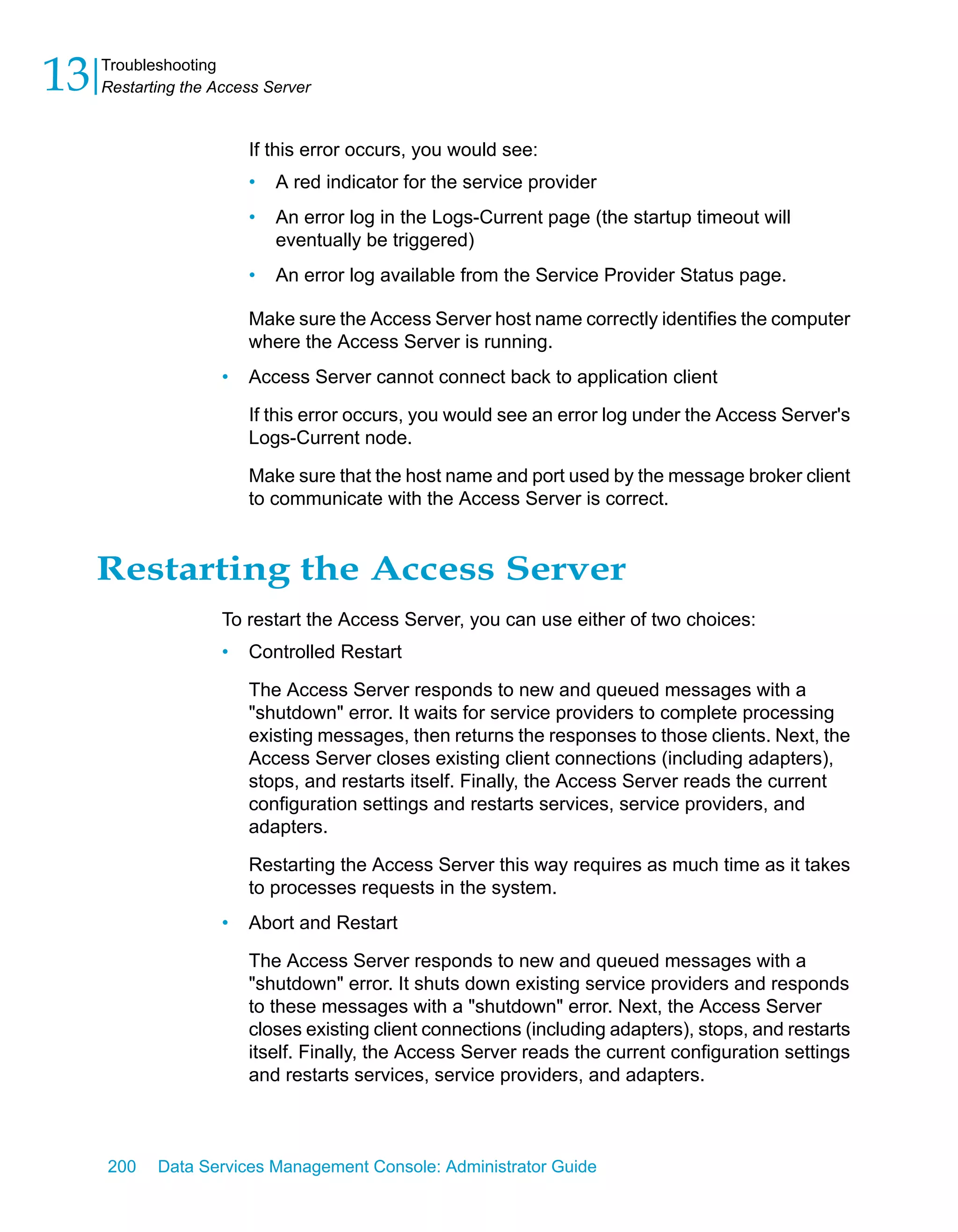 13   Troubleshooting
     Restarting the Access Server


                         If this error occurs, you would see:
                         •   A red indicator for the service provider
                         •   An error log in the Logs-Current page (the startup timeout will
                             eventually be triggered)
                         •   An error log available from the Service Provider Status page.

                         Make sure the Access Server host name correctly identifies the computer
                         where the Access Server is running.
                     •   Access Server cannot connect back to application client

                         If this error occurs, you would see an error log under the Access Server's
                         Logs-Current node.

                         Make sure that the host name and port used by the message broker client
                         to communicate with the Access Server is correct.


     Restarting the Access Server
                     To restart the Access Server, you can use either of two choices:
                     •   Controlled Restart

                         The Access Server responds to new and queued messages with a
                         "shutdown" error. It waits for service providers to complete processing
                         existing messages, then returns the responses to those clients. Next, the
                         Access Server closes existing client connections (including adapters),
                         stops, and restarts itself. Finally, the Access Server reads the current
                         configuration settings and restarts services, service providers, and
                         adapters.

                         Restarting the Access Server this way requires as much time as it takes
                         to processes requests in the system.
                     •   Abort and Restart

                         The Access Server responds to new and queued messages with a
                         "shutdown" error. It shuts down existing service providers and responds
                         to these messages with a "shutdown" error. Next, the Access Server
                         closes existing client connections (including adapters), stops, and restarts
                         itself. Finally, the Access Server reads the current configuration settings
                         and restarts services, service providers, and adapters.



     200    Data Services Management Console: Administrator Guide
 