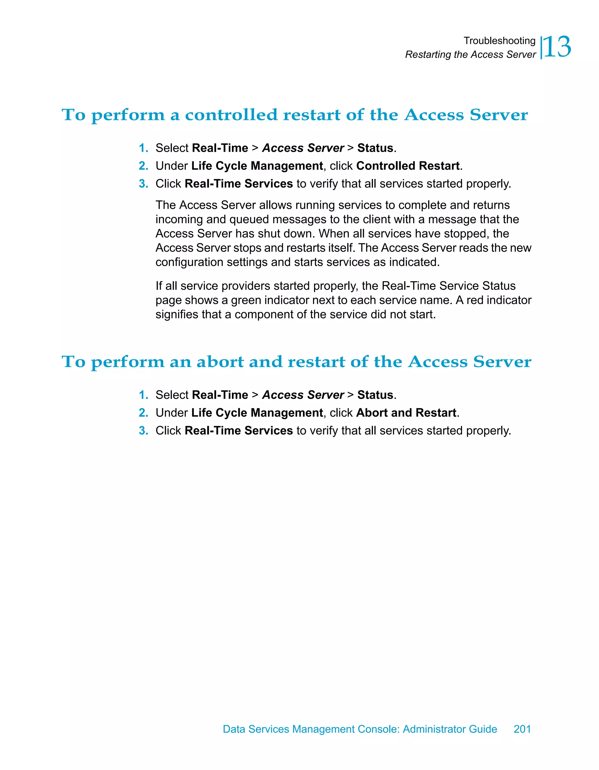 Troubleshooting
                                                            Restarting the Access Server   13

To perform a controlled restart of the Access Server
        1. Select Real-Time > Access Server > Status.
        2. Under Life Cycle Management, click Controlled Restart.
        3. Click Real-Time Services to verify that all services started properly.
           The Access Server allows running services to complete and returns
           incoming and queued messages to the client with a message that the
           Access Server has shut down. When all services have stopped, the
           Access Server stops and restarts itself. The Access Server reads the new
           configuration settings and starts services as indicated.

           If all service providers started properly, the Real-Time Service Status
           page shows a green indicator next to each service name. A red indicator
           signifies that a component of the service did not start.



To perform an abort and restart of the Access Server
        1. Select Real-Time > Access Server > Status.
        2. Under Life Cycle Management, click Abort and Restart.
        3. Click Real-Time Services to verify that all services started properly.




                        Data Services Management Console: Administrator Guide       201
 