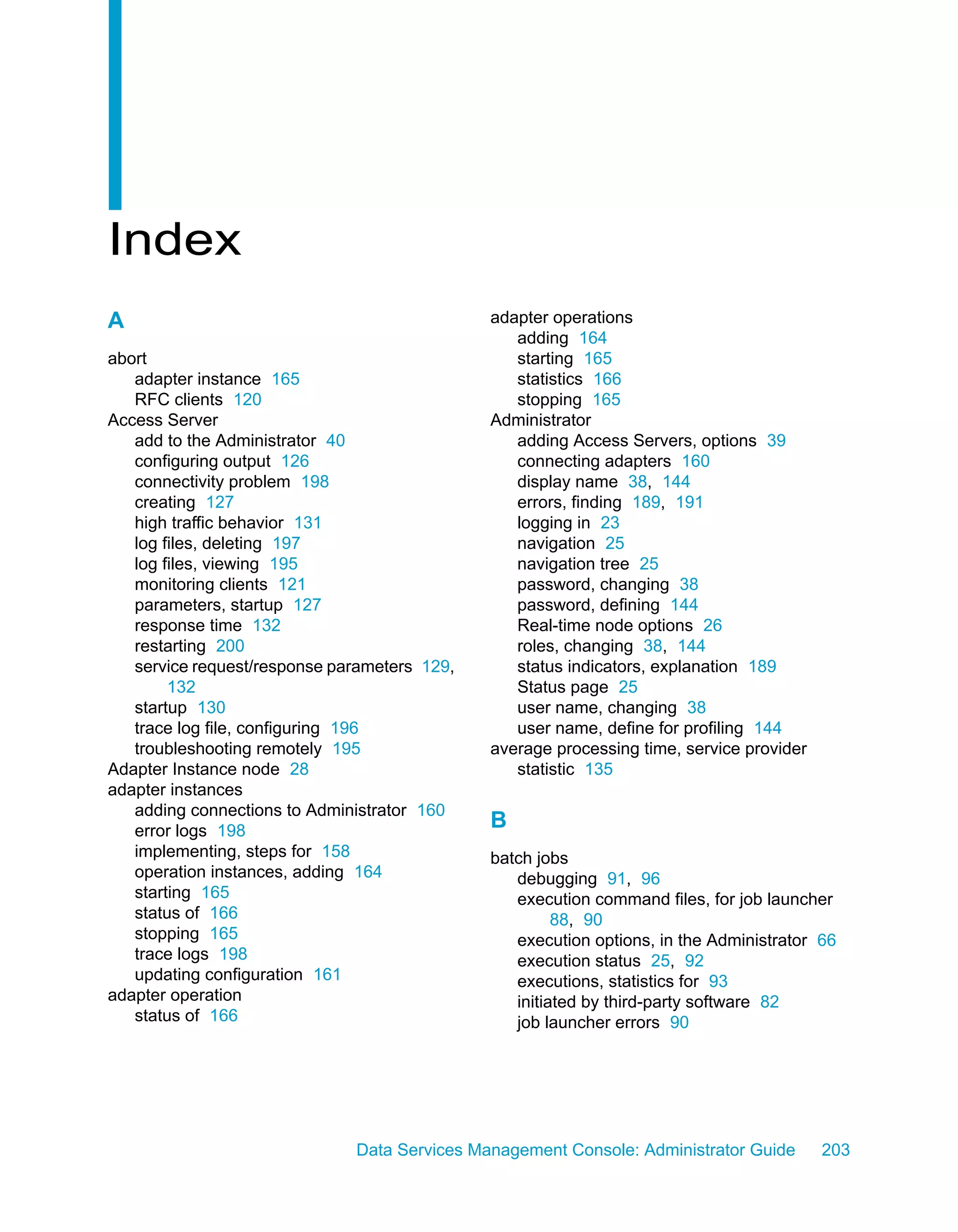 Index
A                                             adapter operations
                                                 adding 164
abort                                            starting 165
   adapter instance 165                          statistics 166
   RFC clients 120                               stopping 165
Access Server                                 Administrator
   add to the Administrator 40                   adding Access Servers, options 39
   configuring output 126                        connecting adapters 160
   connectivity problem 198                      display name 38, 144
   creating 127                                  errors, finding 189, 191
   high traffic behavior 131                     logging in 23
   log files, deleting 197                       navigation 25
   log files, viewing 195                        navigation tree 25
   monitoring clients 121                        password, changing 38
   parameters, startup 127                       password, defining 144
   response time 132                             Real-time node options 26
   restarting 200                                roles, changing 38, 144
   service request/response parameters 129,      status indicators, explanation 189
        132                                      Status page 25
   startup 130                                   user name, changing 38
   trace log file, configuring 196               user name, define for profiling 144
   troubleshooting remotely 195               average processing time, service provider
Adapter Instance node 28                         statistic 135
adapter instances
   adding connections to Administrator 160
   error logs 198
                                              B
   implementing, steps for 158                batch jobs
   operation instances, adding 164               debugging 91, 96
   starting 165                                  execution command files, for job launcher
   status of 166                                       88, 90
   stopping 165                                  execution options, in the Administrator 66
   trace logs 198                                execution status 25, 92
   updating configuration 161                    executions, statistics for 93
adapter operation                                initiated by third-party software 82
   status of 166                                 job launcher errors 90




                              Data Services Management Console: Administrator Guide       203
 