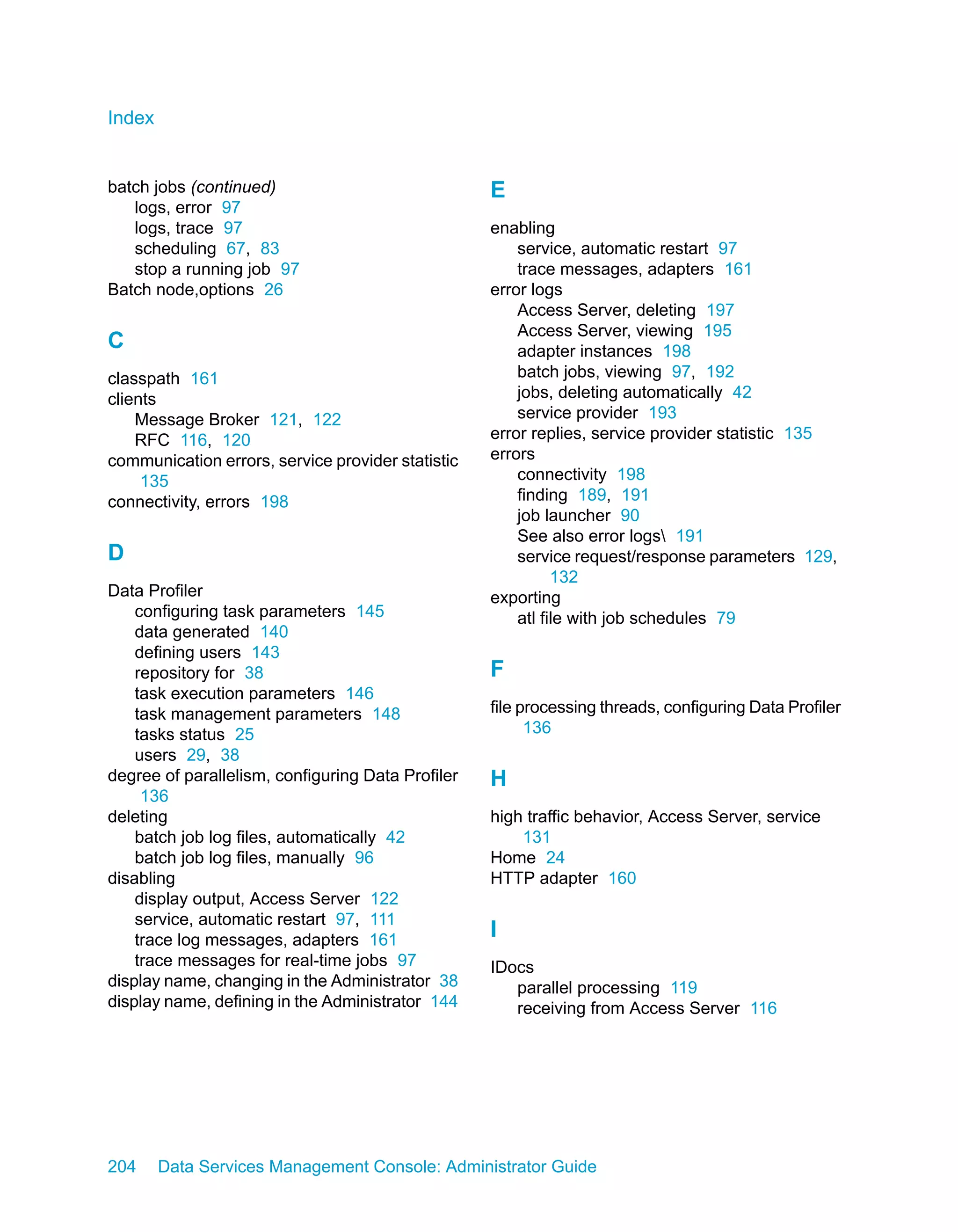 Index


batch jobs (continued)                             E
   logs, error 97
   logs, trace 97                                  enabling
   scheduling 67, 83                                   service, automatic restart 97
   stop a running job 97                               trace messages, adapters 161
Batch node,options 26                              error logs
                                                       Access Server, deleting 197
                                                       Access Server, viewing 195
C                                                      adapter instances 198
classpath 161                                          batch jobs, viewing 97, 192
clients                                                jobs, deleting automatically 42
    Message Broker 121, 122                            service provider 193
    RFC 116, 120                                   error replies, service provider statistic 135
communication errors, service provider statistic   errors
     135                                               connectivity 198
connectivity, errors 198                               finding 189, 191
                                                       job launcher 90
                                                       See also error logs 191
D                                                      service request/response parameters 129,
                                                             132
Data Profiler                                      exporting
    configuring task parameters 145                    atl file with job schedules 79
    data generated 140
    defining users 143
    repository for 38                              F
    task execution parameters 146
    task management parameters 148                 file processing threads, configuring Data Profiler
    tasks status 25                                      136
    users 29, 38
degree of parallelism, configuring Data Profiler   H
     136
deleting                                           high traffic behavior, Access Server, service
    batch job log files, automatically 42              131
    batch job log files, manually 96               Home 24
disabling                                          HTTP adapter 160
    display output, Access Server 122
    service, automatic restart 97, 111
    trace log messages, adapters 161
                                                   I
    trace messages for real-time jobs 97           IDocs
display name, changing in the Administrator 38        parallel processing 119
display name, defining in the Administrator 144       receiving from Access Server 116




204     Data Services Management Console: Administrator Guide
 