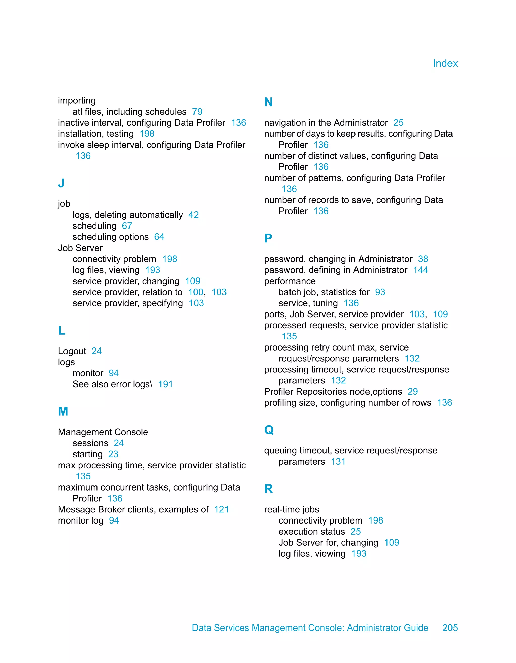 Index


importing                                          N
    atl files, including schedules 79
inactive interval, configuring Data Profiler 136   navigation in the Administrator 25
installation, testing 198                          number of days to keep results, configuring Data
invoke sleep interval, configuring Data Profiler      Profiler 136
     136                                           number of distinct values, configuring Data
                                                      Profiler 136
                                                   number of patterns, configuring Data Profiler
J                                                      136
job                                                number of records to save, configuring Data
   logs, deleting automatically 42                    Profiler 136
   scheduling 67
   scheduling options 64                           P
Job Server
   connectivity problem 198                        password, changing in Administrator 38
   log files, viewing 193                          password, defining in Administrator 144
   service provider, changing 109                  performance
   service provider, relation to 100, 103             batch job, statistics for 93
   service provider, specifying 103                   service, tuning 136
                                                   ports, Job Server, service provider 103, 109
                                                   processed requests, service provider statistic
L                                                       135
Logout 24                                          processing retry count max, service
logs                                                  request/response parameters 132
   monitor 94                                      processing timeout, service request/response
   See also error logs 191                           parameters 132
                                                   Profiler Repositories node,options 29
                                                   profiling size, configuring number of rows 136
M
Management Console                                 Q
  sessions 24
  starting 23                                      queuing timeout, service request/response
max processing time, service provider statistic       parameters 131
   135
maximum concurrent tasks, configuring Data         R
  Profiler 136
Message Broker clients, examples of 121            real-time jobs
monitor log 94                                         connectivity problem 198
                                                       execution status 25
                                                       Job Server for, changing 109
                                                       log files, viewing 193




                                  Data Services Management Console: Administrator Guide         205
 