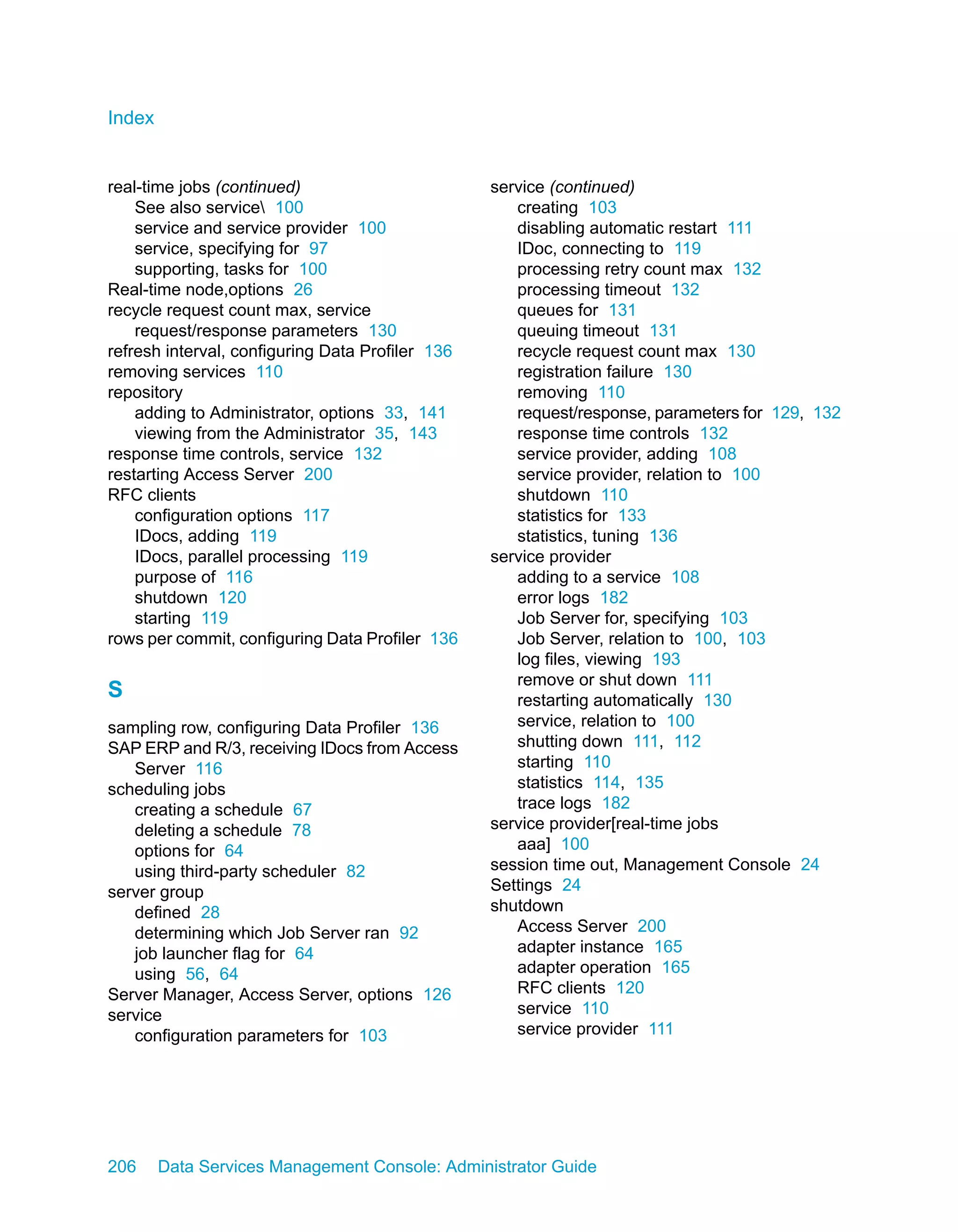 Index


real-time jobs (continued)                        service (continued)
    See also service 100                            creating 103
    service and service provider 100                 disabling automatic restart 111
    service, specifying for 97                       IDoc, connecting to 119
    supporting, tasks for 100                        processing retry count max 132
Real-time node,options 26                            processing timeout 132
recycle request count max, service                   queues for 131
    request/response parameters 130                  queuing timeout 131
refresh interval, configuring Data Profiler 136      recycle request count max 130
removing services 110                                registration failure 130
repository                                           removing 110
    adding to Administrator, options 33, 141         request/response, parameters for 129, 132
    viewing from the Administrator 35, 143           response time controls 132
response time controls, service 132                  service provider, adding 108
restarting Access Server 200                         service provider, relation to 100
RFC clients                                          shutdown 110
    configuration options 117                        statistics for 133
    IDocs, adding 119                                statistics, tuning 136
    IDocs, parallel processing 119                service provider
    purpose of 116                                   adding to a service 108
    shutdown 120                                     error logs 182
    starting 119                                     Job Server for, specifying 103
rows per commit, configuring Data Profiler 136       Job Server, relation to 100, 103
                                                     log files, viewing 193
                                                     remove or shut down 111
S                                                    restarting automatically 130
sampling row, configuring Data Profiler 136          service, relation to 100
SAP ERP and R/3, receiving IDocs from Access         shutting down 111, 112
   Server 116                                        starting 110
scheduling jobs                                      statistics 114, 135
   creating a schedule 67                            trace logs 182
   deleting a schedule 78                         service provider[real-time jobs
   options for 64                                    aaa] 100
   using third-party scheduler 82                 session time out, Management Console 24
server group                                      Settings 24
   defined 28                                     shutdown
   determining which Job Server ran 92               Access Server 200
   job launcher flag for 64                          adapter instance 165
   using 56, 64                                      adapter operation 165
Server Manager, Access Server, options 126           RFC clients 120
service                                              service 110
   configuration parameters for 103                  service provider 111




206     Data Services Management Console: Administrator Guide
 