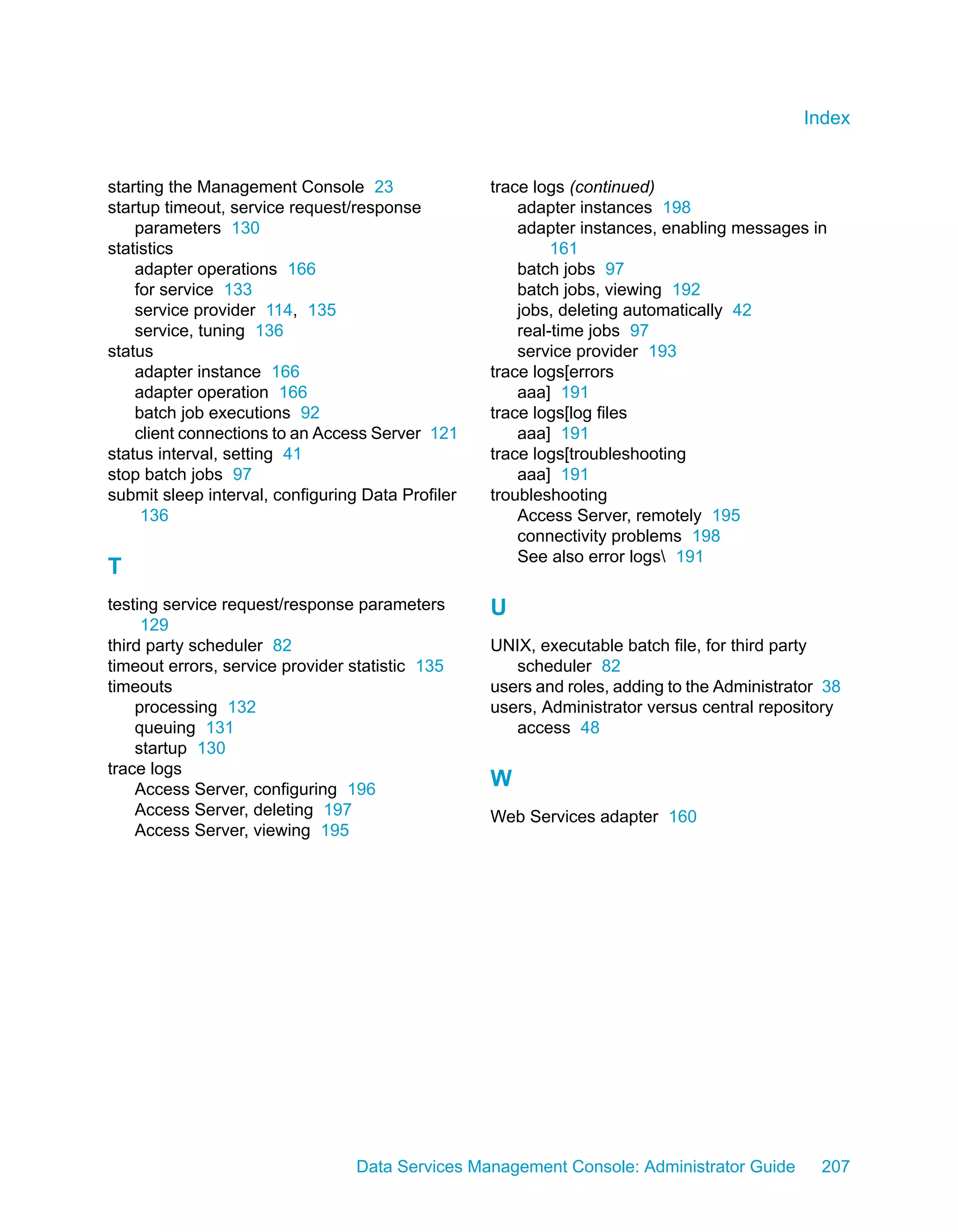 Index


starting the Management Console 23                 trace logs (continued)
startup timeout, service request/response              adapter instances 198
    parameters 130                                     adapter instances, enabling messages in
statistics                                                  161
    adapter operations 166                             batch jobs 97
    for service 133                                    batch jobs, viewing 192
    service provider 114, 135                          jobs, deleting automatically 42
    service, tuning 136                                real-time jobs 97
status                                                 service provider 193
    adapter instance 166                           trace logs[errors
    adapter operation 166                              aaa] 191
    batch job executions 92                        trace logs[log files
    client connections to an Access Server 121         aaa] 191
status interval, setting 41                        trace logs[troubleshooting
stop batch jobs 97                                     aaa] 191
submit sleep interval, configuring Data Profiler   troubleshooting
     136                                               Access Server, remotely 195
                                                       connectivity problems 198
                                                       See also error logs 191
T
testing service request/response parameters        U
     129
third party scheduler 82                           UNIX, executable batch file, for third party
timeout errors, service provider statistic 135        scheduler 82
timeouts                                           users and roles, adding to the Administrator 38
    processing 132                                 users, Administrator versus central repository
    queuing 131                                       access 48
    startup 130
trace logs
    Access Server, configuring 196
                                                   W
    Access Server, deleting 197                    Web Services adapter 160
    Access Server, viewing 195




                                  Data Services Management Console: Administrator Guide        207
 