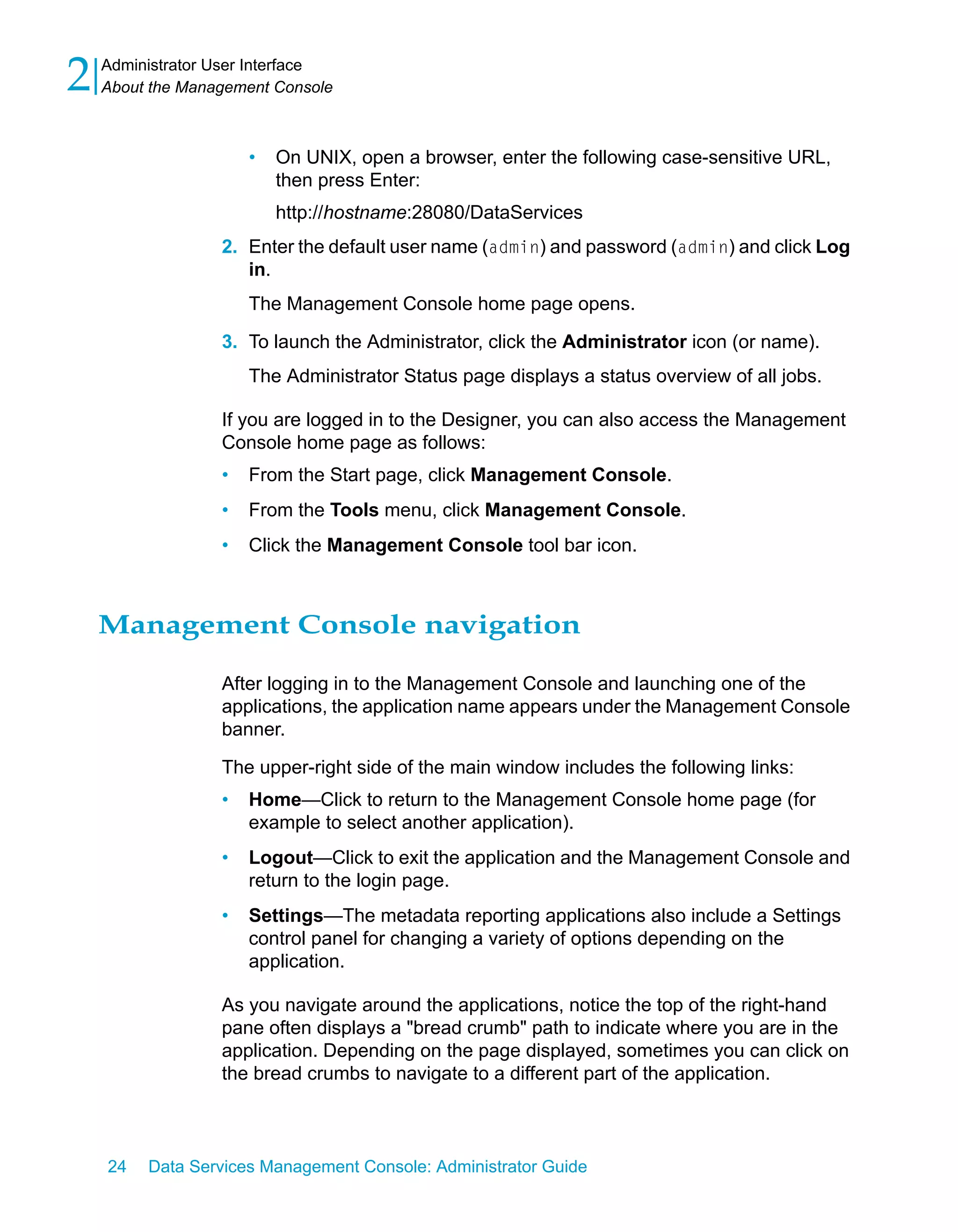 2   Administrator User Interface
    About the Management Console



                      •   On UNIX, open a browser, enter the following case-sensitive URL,
                          then press Enter:
                          http://hostname:28080/DataServices
                  2. Enter the default user name (admin) and password (admin) and click Log
                     in.
                      The Management Console home page opens.

                  3. To launch the Administrator, click the Administrator icon (or name).
                      The Administrator Status page displays a status overview of all jobs.

                  If you are logged in to the Designer, you can also access the Management
                  Console home page as follows:
                  •   From the Start page, click Management Console.
                  •   From the Tools menu, click Management Console.
                  •   Click the Management Console tool bar icon.



    Management Console navigation

                  After logging in to the Management Console and launching one of the
                  applications, the application name appears under the Management Console
                  banner.

                  The upper-right side of the main window includes the following links:
                  •   Home—Click to return to the Management Console home page (for
                      example to select another application).
                  •   Logout—Click to exit the application and the Management Console and
                      return to the login page.
                  •   Settings—The metadata reporting applications also include a Settings
                      control panel for changing a variety of options depending on the
                      application.

                  As you navigate around the applications, notice the top of the right-hand
                  pane often displays a "bread crumb" path to indicate where you are in the
                  application. Depending on the page displayed, sometimes you can click on
                  the bread crumbs to navigate to a different part of the application.



    24   Data Services Management Console: Administrator Guide
 