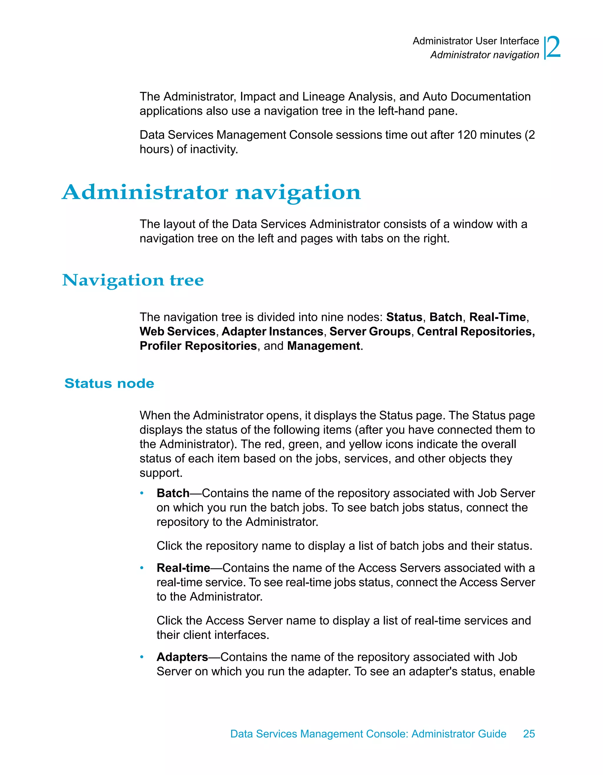 Administrator User Interface
                                                                    Administrator navigation    2
         The Administrator, Impact and Lineage Analysis, and Auto Documentation
         applications also use a navigation tree in the left-hand pane.

         Data Services Management Console sessions time out after 120 minutes (2
         hours) of inactivity.


Administrator navigation
         The layout of the Data Services Administrator consists of a window with a
         navigation tree on the left and pages with tabs on the right.


Navigation tree

         The navigation tree is divided into nine nodes: Status, Batch, Real-Time,
         Web Services, Adapter Instances, Server Groups, Central Repositories,
         Profiler Repositories, and Management.


Status node

         When the Administrator opens, it displays the Status page. The Status page
         displays the status of the following items (after you have connected them to
         the Administrator). The red, green, and yellow icons indicate the overall
         status of each item based on the jobs, services, and other objects they
         support.
         •    Batch—Contains the name of the repository associated with Job Server
              on which you run the batch jobs. To see batch jobs status, connect the
              repository to the Administrator.

              Click the repository name to display a list of batch jobs and their status.
         •    Real-time—Contains the name of the Access Servers associated with a
              real-time service. To see real-time jobs status, connect the Access Server
              to the Administrator.

              Click the Access Server name to display a list of real-time services and
              their client interfaces.
         •    Adapters—Contains the name of the repository associated with Job
              Server on which you run the adapter. To see an adapter's status, enable




                            Data Services Management Console: Administrator Guide        25
 