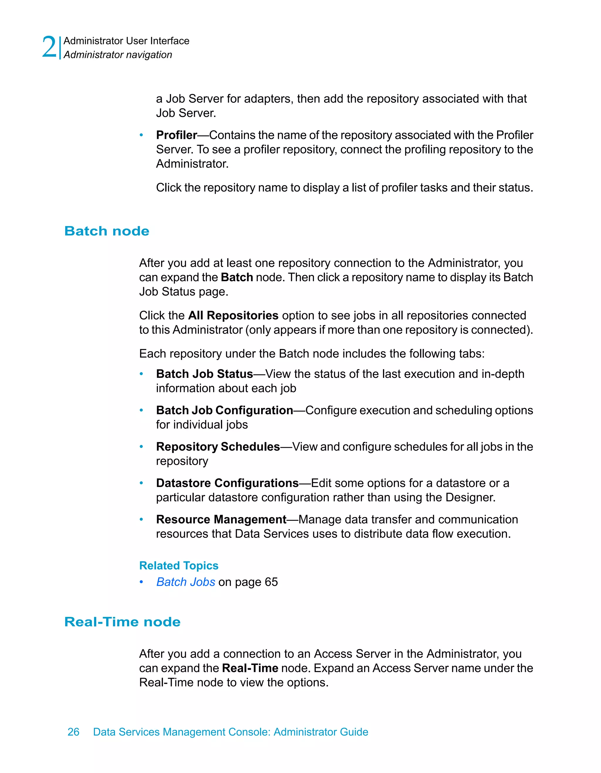 2   Administrator User Interface
    Administrator navigation



                        a Job Server for adapters, then add the repository associated with that
                        Job Server.
                    •   Profiler—Contains the name of the repository associated with the Profiler
                        Server. To see a profiler repository, connect the profiling repository to the
                        Administrator.

                        Click the repository name to display a list of profiler tasks and their status.


    Batch node

                    After you add at least one repository connection to the Administrator, you
                    can expand the Batch node. Then click a repository name to display its Batch
                    Job Status page.

                    Click the All Repositories option to see jobs in all repositories connected
                    to this Administrator (only appears if more than one repository is connected).

                    Each repository under the Batch node includes the following tabs:
                    •   Batch Job Status—View the status of the last execution and in-depth
                        information about each job
                    •   Batch Job Configuration—Configure execution and scheduling options
                        for individual jobs
                    •   Repository Schedules—View and configure schedules for all jobs in the
                        repository
                    •   Datastore Configurations—Edit some options for a datastore or a
                        particular datastore configuration rather than using the Designer.
                    •   Resource Management—Manage data transfer and communication
                        resources that Data Services uses to distribute data flow execution.

                    Related Topics
                    •   Batch Jobs on page 65


    Real-Time node

                    After you add a connection to an Access Server in the Administrator, you
                    can expand the Real-Time node. Expand an Access Server name under the
                    Real-Time node to view the options.



    26    Data Services Management Console: Administrator Guide
 