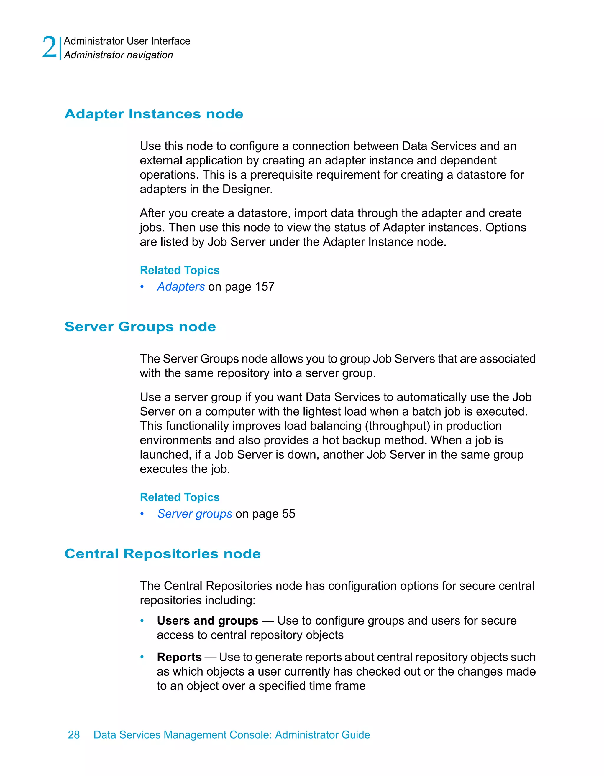 2   Administrator User Interface
    Administrator navigation




    Adapter Instances node

                    Use this node to configure a connection between Data Services and an
                    external application by creating an adapter instance and dependent
                    operations. This is a prerequisite requirement for creating a datastore for
                    adapters in the Designer.

                    After you create a datastore, import data through the adapter and create
                    jobs. Then use this node to view the status of Adapter instances. Options
                    are listed by Job Server under the Adapter Instance node.

                    Related Topics
                    •   Adapters on page 157


    Server Groups node

                    The Server Groups node allows you to group Job Servers that are associated
                    with the same repository into a server group.

                    Use a server group if you want Data Services to automatically use the Job
                    Server on a computer with the lightest load when a batch job is executed.
                    This functionality improves load balancing (throughput) in production
                    environments and also provides a hot backup method. When a job is
                    launched, if a Job Server is down, another Job Server in the same group
                    executes the job.

                    Related Topics
                    •   Server groups on page 55


    Central Repositories node

                    The Central Repositories node has configuration options for secure central
                    repositories including:
                    •   Users and groups — Use to configure groups and users for secure
                        access to central repository objects
                    •   Reports — Use to generate reports about central repository objects such
                        as which objects a user currently has checked out or the changes made
                        to an object over a specified time frame



    28    Data Services Management Console: Administrator Guide
 