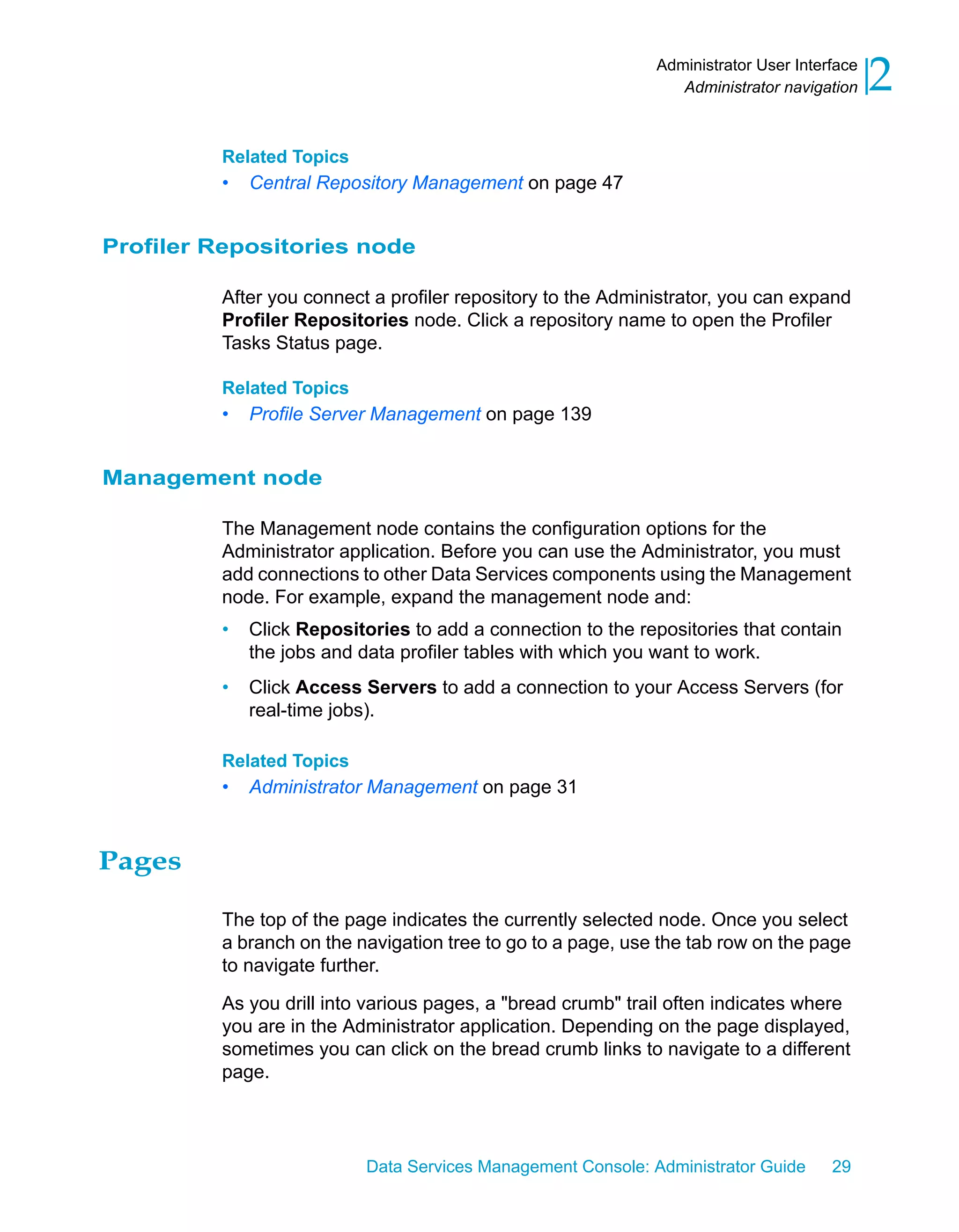 Administrator User Interface
                                                                Administrator navigation    2
         Related Topics
         •   Central Repository Management on page 47


Profiler Repositories node

         After you connect a profiler repository to the Administrator, you can expand
         Profiler Repositories node. Click a repository name to open the Profiler
         Tasks Status page.

         Related Topics
         •   Profile Server Management on page 139


Management node

         The Management node contains the configuration options for the
         Administrator application. Before you can use the Administrator, you must
         add connections to other Data Services components using the Management
         node. For example, expand the management node and:
         •   Click Repositories to add a connection to the repositories that contain
             the jobs and data profiler tables with which you want to work.
         •   Click Access Servers to add a connection to your Access Servers (for
             real-time jobs).

         Related Topics
         •   Administrator Management on page 31



Pages

         The top of the page indicates the currently selected node. Once you select
         a branch on the navigation tree to go to a page, use the tab row on the page
         to navigate further.

         As you drill into various pages, a "bread crumb" trail often indicates where
         you are in the Administrator application. Depending on the page displayed,
         sometimes you can click on the bread crumb links to navigate to a different
         page.



                           Data Services Management Console: Administrator Guide     29
 