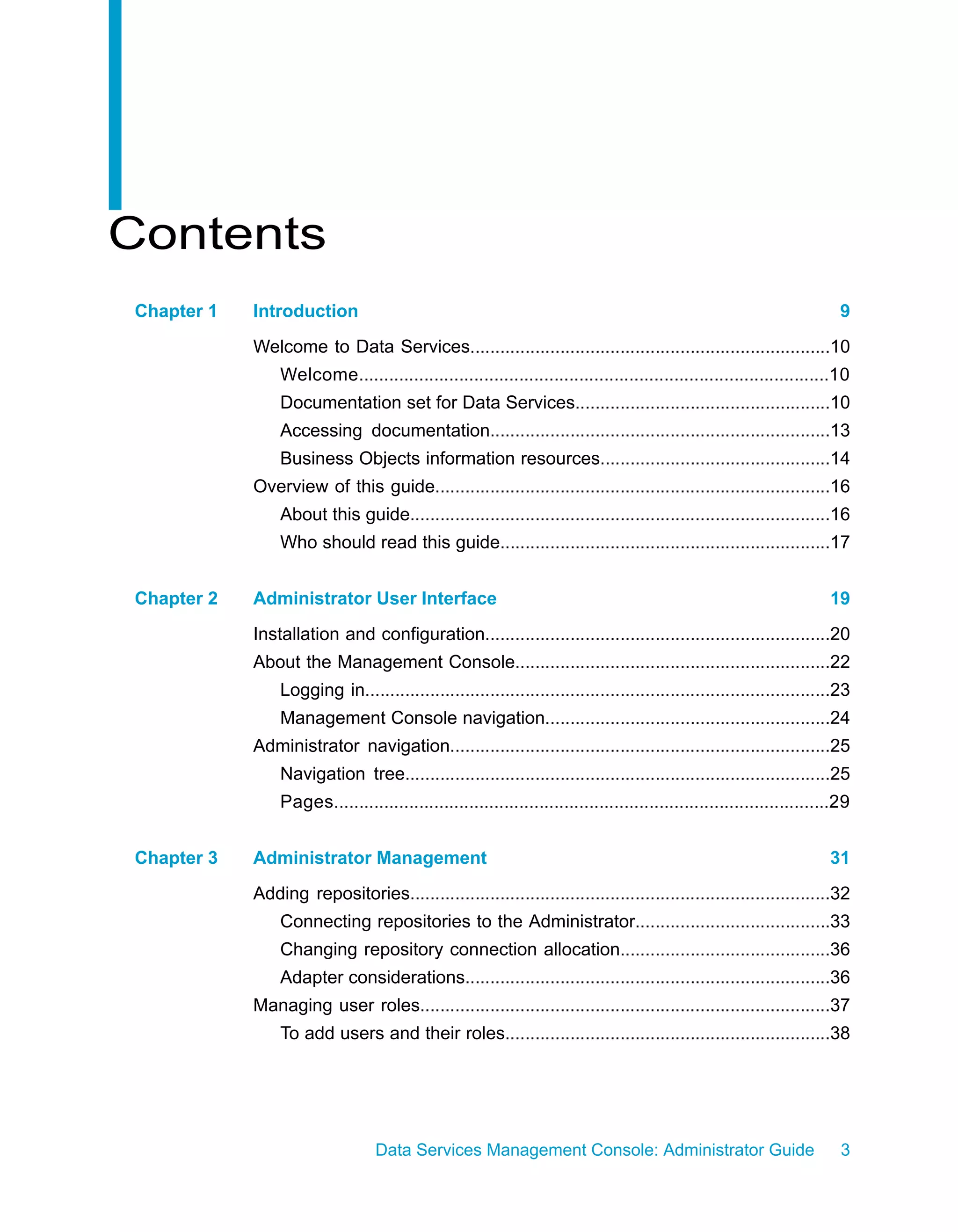 Contents
Chapter 1   Introduction                                                                                                9
            Welcome to Data Services........................................................................10
                Welcome..............................................................................................10
                Documentation set for Data Services...................................................10
                Accessing documentation....................................................................13
                Business Objects information resources..............................................14
            Overview of this guide...............................................................................16
                About this guide....................................................................................16
                Who should read this guide..................................................................17


Chapter 2   Administrator User Interface                                                                              19
            Installation and configuration.....................................................................20
            About the Management Console...............................................................22
                Logging in.............................................................................................23
                Management Console navigation.........................................................24
            Administrator navigation............................................................................25
                Navigation tree.....................................................................................25
                Pages...................................................................................................29


Chapter 3   Administrator Management                                                                                  31
            Adding repositories....................................................................................32
                Connecting repositories to the Administrator.......................................33
                Changing repository connection allocation..........................................36
                Adapter considerations.........................................................................36
            Managing user roles..................................................................................37
                To add users and their roles.................................................................38




                                 Data Services Management Console: Administrator Guide                                  3
 