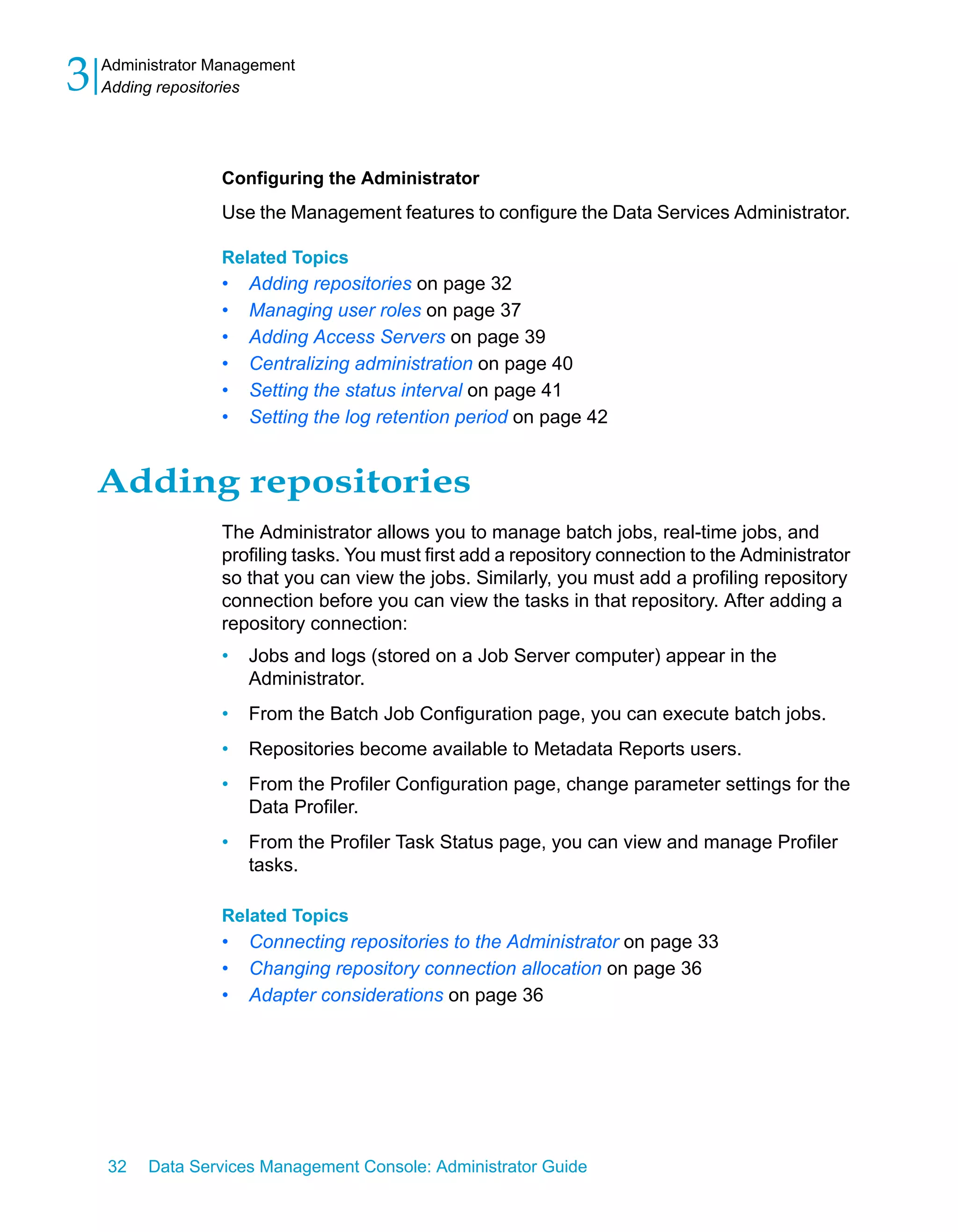 3   Administrator Management
    Adding repositories




                  Configuring the Administrator
                  Use the Management features to configure the Data Services Administrator.

                  Related Topics
                  •   Adding repositories on page 32
                  •   Managing user roles on page 37
                  •   Adding Access Servers on page 39
                  •   Centralizing administration on page 40
                  •   Setting the status interval on page 41
                  •   Setting the log retention period on page 42


    Adding repositories
                  The Administrator allows you to manage batch jobs, real-time jobs, and
                  profiling tasks. You must first add a repository connection to the Administrator
                  so that you can view the jobs. Similarly, you must add a profiling repository
                  connection before you can view the tasks in that repository. After adding a
                  repository connection:
                  •   Jobs and logs (stored on a Job Server computer) appear in the
                      Administrator.
                  •   From the Batch Job Configuration page, you can execute batch jobs.
                  •   Repositories become available to Metadata Reports users.
                  •   From the Profiler Configuration page, change parameter settings for the
                      Data Profiler.
                  •   From the Profiler Task Status page, you can view and manage Profiler
                      tasks.

                  Related Topics
                  •   Connecting repositories to the Administrator on page 33
                  •   Changing repository connection allocation on page 36
                  •   Adapter considerations on page 36




    32   Data Services Management Console: Administrator Guide
 