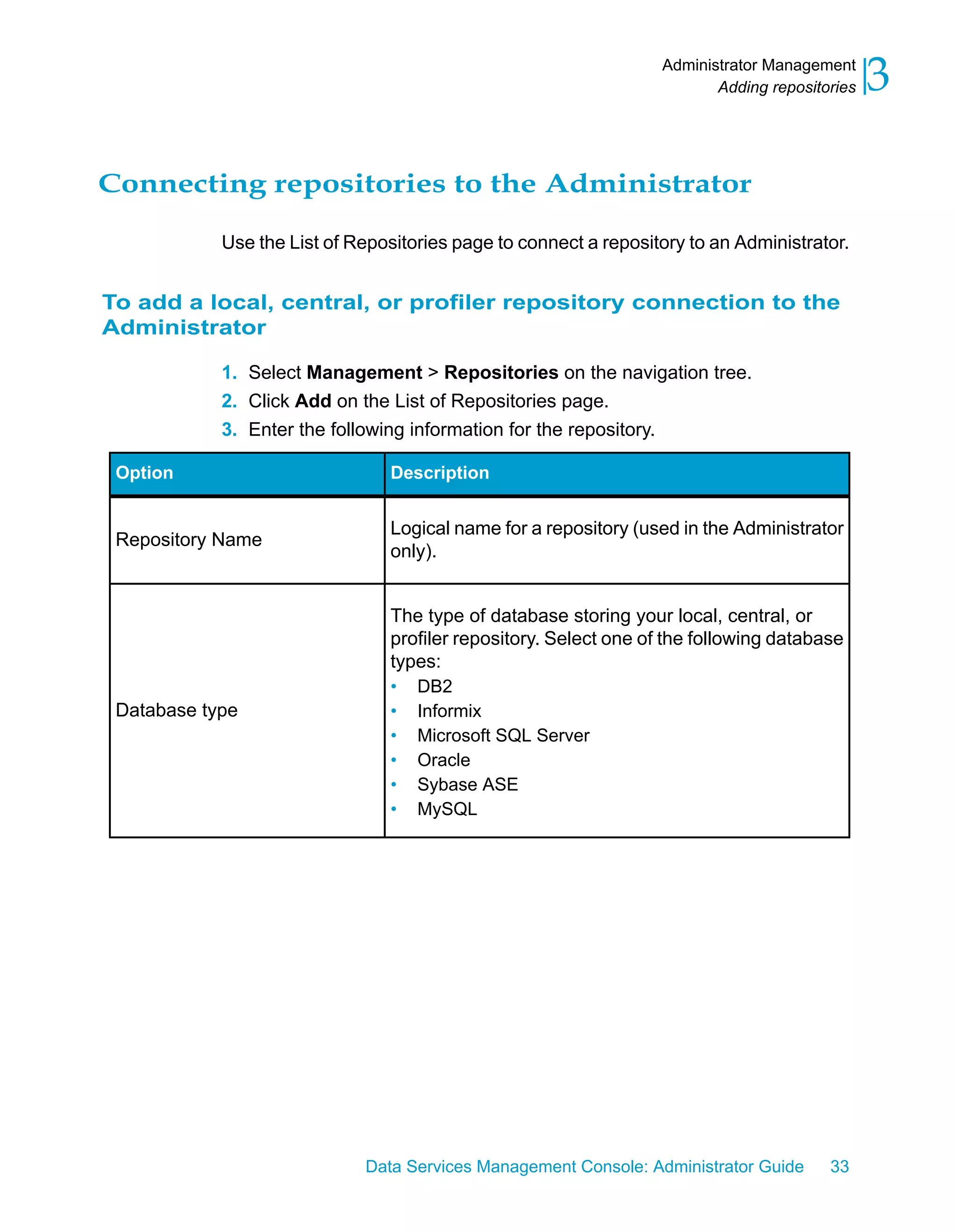 Administrator Management
                                                                         Adding repositories   3

Connecting repositories to the Administrator

            Use the List of Repositories page to connect a repository to an Administrator.


To add a local, central, or profiler repository connection to the
Administrator

            1. Select Management > Repositories on the navigation tree.
            2. Click Add on the List of Repositories page.
            3. Enter the following information for the repository.

 Option                         Description


                                Logical name for a repository (used in the Administrator
 Repository Name
                                only).


                                The type of database storing your local, central, or
                                profiler repository. Select one of the following database
                                types:
                                • DB2
 Database type                  • Informix
                                • Microsoft SQL Server
                                • Oracle
                                • Sybase ASE
                                • MySQL




                             Data Services Management Console: Administrator Guide      33
 
