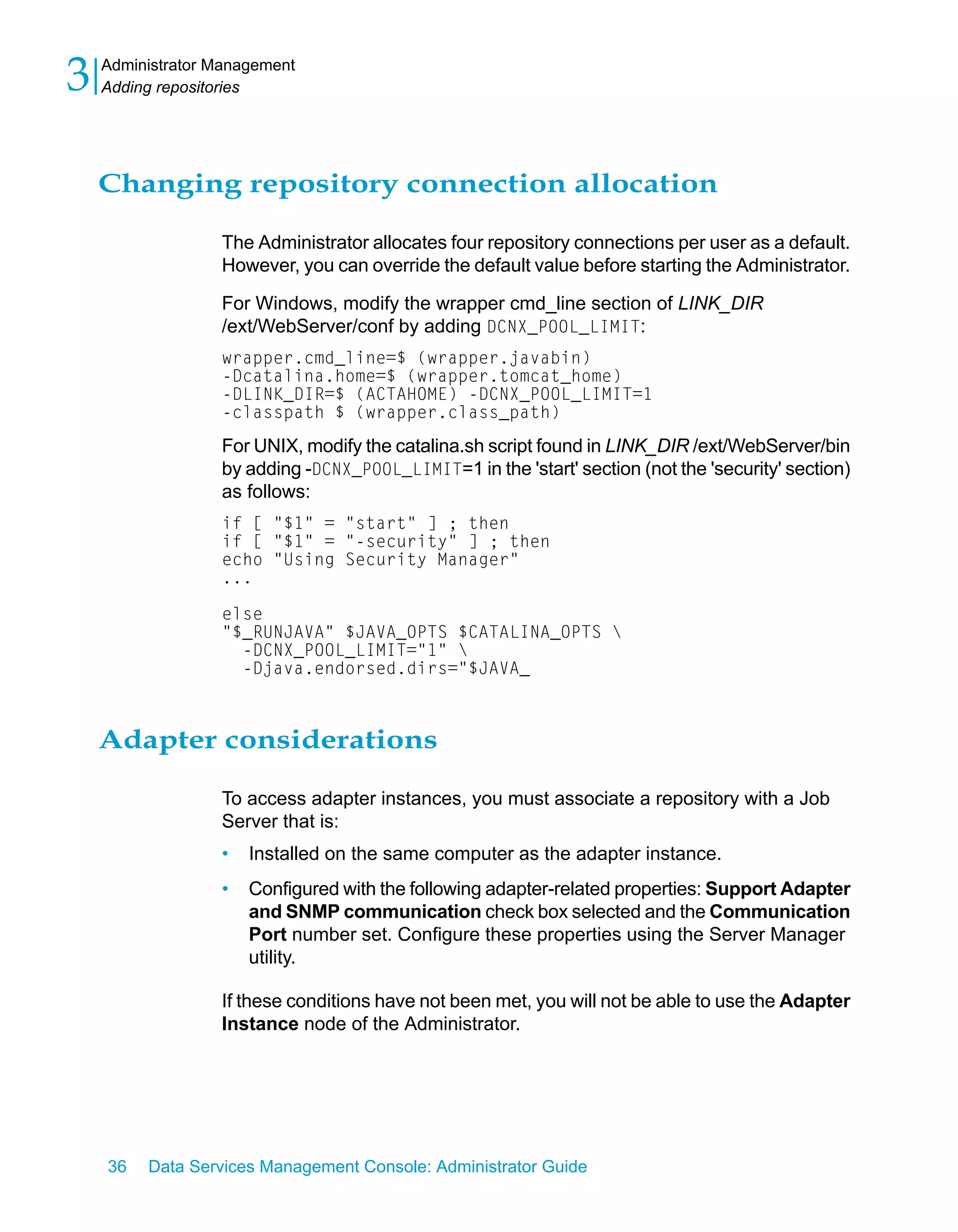 3   Administrator Management
    Adding repositories




    Changing repository connection allocation

                  The Administrator allocates four repository connections per user as a default.
                  However, you can override the default value before starting the Administrator.

                  For Windows, modify the wrapper cmd_line section of LINK_DIR
                  /ext/WebServer/conf by adding DCNX_POOL_LIMIT:
                  wrapper.cmd_line=$ (wrapper.javabin)
                  -Dcatalina.home=$ (wrapper.tomcat_home)
                  -DLINK_DIR=$ (ACTAHOME) -DCNX_POOL_LIMIT=1
                  -classpath $ (wrapper.class_path)

                  For UNIX, modify the catalina.sh script found in LINK_DIR /ext/WebServer/bin
                  by adding -DCNX_POOL_LIMIT=1 in the 'start' section (not the 'security' section)
                  as follows:
                  if [ "$1" = "start" ] ; then
                  if [ "$1" = "-security" ] ; then
                  echo "Using Security Manager"
                  ...

                  else
                  "$_RUNJAVA" $JAVA_OPTS $CATALINA_OPTS 
                    -DCNX_POOL_LIMIT="1" 
                    -Djava.endorsed.dirs="$JAVA_



    Adapter considerations

                  To access adapter instances, you must associate a repository with a Job
                  Server that is:
                  •   Installed on the same computer as the adapter instance.
                  •   Configured with the following adapter-related properties: Support Adapter
                      and SNMP communication check box selected and the Communication
                      Port number set. Configure these properties using the Server Manager
                      utility.

                  If these conditions have not been met, you will not be able to use the Adapter
                  Instance node of the Administrator.




    36   Data Services Management Console: Administrator Guide
 