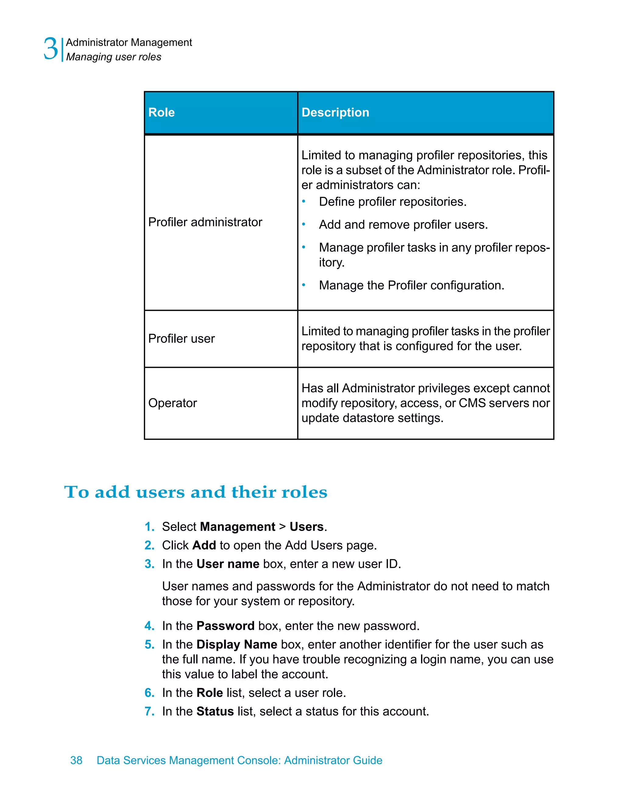 3   Administrator Management
    Managing user roles




                   Role                       Description


                                              Limited to managing profiler repositories, this
                                              role is a subset of the Administrator role. Profil-
                                              er administrators can:
                                              • Define profiler repositories.
                   Profiler administrator     •   Add and remove profiler users.
                                              •   Manage profiler tasks in any profiler repos-
                                                  itory.
                                              •   Manage the Profiler configuration.


                                              Limited to managing profiler tasks in the profiler
                   Profiler user
                                              repository that is configured for the user.


                                              Has all Administrator privileges except cannot
                   Operator                   modify repository, access, or CMS servers nor
                                              update datastore settings.




    To add users and their roles
                  1. Select Management > Users.
                  2. Click Add to open the Add Users page.
                  3. In the User name box, enter a new user ID.
                      User names and passwords for the Administrator do not need to match
                      those for your system or repository.

                  4. In the Password box, enter the new password.
                  5. In the Display Name box, enter another identifier for the user such as
                     the full name. If you have trouble recognizing a login name, you can use
                     this value to label the account.
                  6. In the Role list, select a user role.
                  7. In the Status list, select a status for this account.


    38   Data Services Management Console: Administrator Guide
 