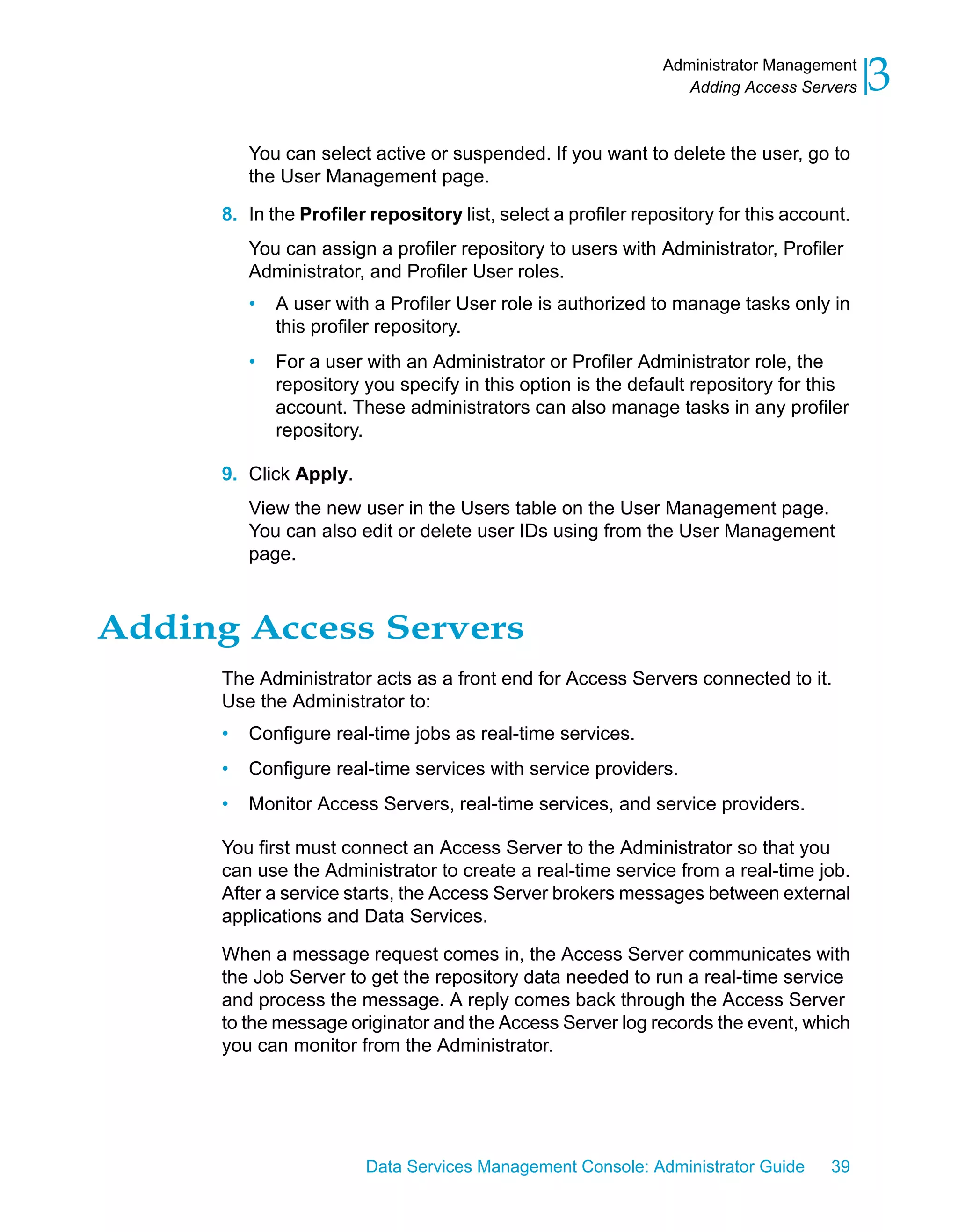Administrator Management
                                                                  Adding Access Servers    3
          You can select active or suspended. If you want to delete the user, go to
          the User Management page.

      8. In the Profiler repository list, select a profiler repository for this account.
          You can assign a profiler repository to users with Administrator, Profiler
          Administrator, and Profiler User roles.
          •   A user with a Profiler User role is authorized to manage tasks only in
              this profiler repository.
          •   For a user with an Administrator or Profiler Administrator role, the
              repository you specify in this option is the default repository for this
              account. These administrators can also manage tasks in any profiler
              repository.

      9. Click Apply.
          View the new user in the Users table on the User Management page.
          You can also edit or delete user IDs using from the User Management
          page.



Adding Access Servers
      The Administrator acts as a front end for Access Servers connected to it.
      Use the Administrator to:
      •   Configure real-time jobs as real-time services.
      •   Configure real-time services with service providers.
      •   Monitor Access Servers, real-time services, and service providers.

      You first must connect an Access Server to the Administrator so that you
      can use the Administrator to create a real-time service from a real-time job.
      After a service starts, the Access Server brokers messages between external
      applications and Data Services.

      When a message request comes in, the Access Server communicates with
      the Job Server to get the repository data needed to run a real-time service
      and process the message. A reply comes back through the Access Server
      to the message originator and the Access Server log records the event, which
      you can monitor from the Administrator.




                         Data Services Management Console: Administrator Guide       39
 