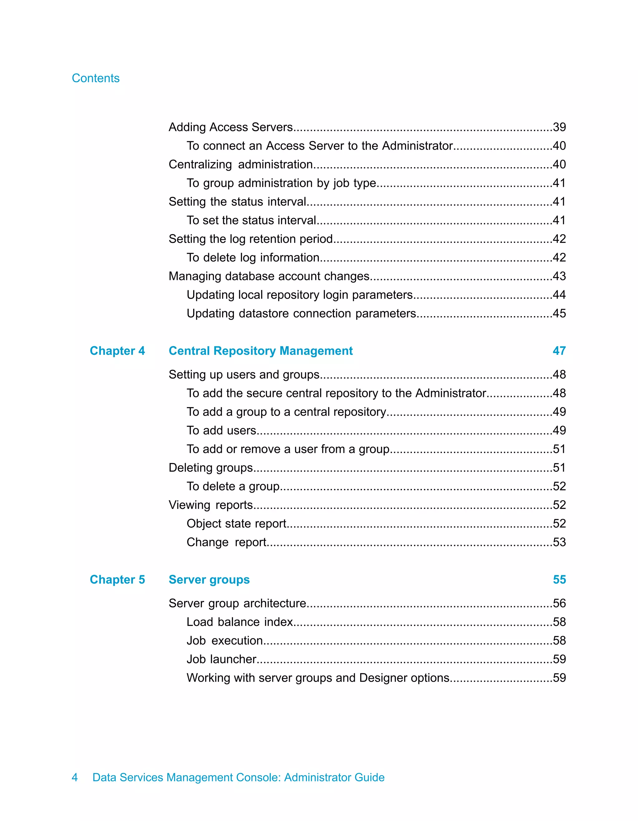 Contents



                 Adding Access Servers..............................................................................39
                     To connect an Access Server to the Administrator..............................40
                 Centralizing administration........................................................................40
                     To group administration by job type.....................................................41
                 Setting the status interval..........................................................................41
                     To set the status interval.......................................................................41
                 Setting the log retention period..................................................................42
                     To delete log information......................................................................42
                 Managing database account changes.......................................................43
                     Updating local repository login parameters..........................................44
                     Updating datastore connection parameters.........................................45


    Chapter 4    Central Repository Management                                                                          47
                 Setting up users and groups......................................................................48
                     To add the secure central repository to the Administrator....................48
                     To add a group to a central repository..................................................49
                     To add users.........................................................................................49
                     To add or remove a user from a group.................................................51
                 Deleting groups..........................................................................................51
                     To delete a group..................................................................................52
                 Viewing reports..........................................................................................52
                     Object state report................................................................................52
                     Change report......................................................................................53


    Chapter 5    Server groups                                                                                          55
                 Server group architecture..........................................................................56
                     Load balance index..............................................................................58
                     Job execution.......................................................................................58
                     Job launcher.........................................................................................59
                     Working with server groups and Designer options...............................59




4   Data Services Management Console: Administrator Guide
 